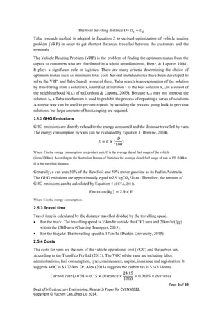 Page 5 of 39
Dept of Infrastructure Engineering. Research Paper for CVEN90022,
Copyright © Yuchen Cao, Zhao Liu 2014.
The total traveling distance D= 𝐷1 + 𝐷2
Tabu research method is adopted in Equation 2 to derived optimization of vehicle routing
problem (VRP) in order to get shortest distances travelled between the customers and the
terminals.
The Vehicle Routing Problem (VRP) is the problem of finding the optimum routes from the
depots to customers who are distributed in a whole area(Gendreau, Hertz, & Laporte, 1994).
It plays a significant role in logistics. There are many criteria determining the choice of
optimum routes such as minimum total cost. Several metaheuristics have been developed to
solve the VRP, and Tabu Search is one of them. Tabu search is an exploration of the solution
by transferring from a solution xt identified at iteration t to the best solution xt+1 in a subset of
the neighbourhood N(xt) of xt(Cordeau & Laporte, 2005). Because xt+1 may not improve the
solution xt, a Tabu mechanism is used to prohibit the process of repeating a series of solutions.
A simple way can be used to prevent repeats by avoiding the process going back to previous
solutions, but large amounts of bookkeeping are required.
2.5.2 GHG Emissions
GHG emissions are directly related to the energy consumed and the distance travelled by vans.
The energy consumption by vans can be evaluated by Equation 3 (Browne, 2014).
𝐸 = 𝐶 × (
𝐷
100
)
Where 𝐸 is the energy consumption per product unit, C is the average diesel fuel usage of the vehicle
(liters/100km). According to the Australian Bureau of Statistics the average diesel fuel usage of van is 15L/100km.
D is the travelled distance.
Generally, a van uses 50% of the diesel oil and 50% motor gasoline as its fuel in Australia.
The GHG emissions are approximately equal to2.9 kg𝐶𝑂2/𝑙𝑖𝑡𝑟𝑒. Therefore, the amount of
GHG emissions can be calculated by Equation 4 (ECTA, 2011).
𝐸𝑚𝑖𝑠𝑠𝑖𝑜𝑛(𝑘𝑔) = 2.9 × 𝐸
Where E is the energy consumption.
2.5.3 Travel time
Travel time is calculated by the distance travelled divided by the travelling speed.
 For the truck: The travelling speed is 35km/hr outside the CBD area and 20km/hr(fgg)
within the CBD area (Charting Transport, 2013).
 For the bicycle: The travelling speed is 17km/hr (Deakin University, 2015).
2.5.4 Costs
The costs for vans are the sum of the vehicle operational cost (VOC) and the carbon tax.
According to the TransEco Pty Ltd (2013), The VOC of the vans are including labor,
administrations, fuel consumption, tyres, maintenance, capital, insurance and registration. It
suggests VOC is $3.72/km. Dr. Alex (2013) suggests the carbon tax is $24.15/tonne.
𝐶𝑎𝑟𝑏𝑜𝑛 𝑐𝑜𝑠𝑡(𝐴𝑈𝐷) = 0.15 × 𝐷𝑖𝑠𝑡𝑎𝑛𝑐𝑒 ×
24.15
1000
= 0.0105 × 𝐷𝑖𝑠𝑡𝑎𝑛𝑐𝑒
 