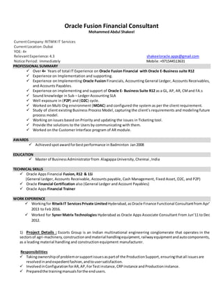 Oracle Fusion Financial Consultant
Mohammed Abdul Shakeel
CurrentCompany:RITWIKIT Services
CurrentLocation:Dubai
YOE: 4+
RelevantExperience:4.3 shakeeloracle.apps@gmail.com
Notice Period: Immediately Mobile:+971544513631
PROFESSIONAL SUMMARY
 Over 4+ Years of total IT Experience on Oracle Fusion Financial with Oracle E-Business suite R12
 Experience on Implementation and supporting.
 Experience on Implementing Oracle Fusion Financials, Accounting General Ledger, Accounts Receivables,
and Accounts Payables.
 Experience on implementing and support of Oracle E- Business Suite R12 as a GL, AP, AR, CMand FA.s
 Sound knowledge in Sub – Ledger Accounting SLA
 Well exposure in (P2P) and (O2C) cycle.
 Worked on Multi Org environment (MOAC) and configured the system as per the client requirement.
 Study of client existing Business Process Model, capturing the client’s requirements and modeling future
process model.
 Working on issues based on Priority and updating the issues in Ticketing tool.
 Provide the solutions to the Users by communicating with them.
 Worked on the Customer Interface program of AR module.
AWARDS
 Achievedspotawardforbestperformance in Badminton Jan2008
EDUCATION
 Master of BusinessAdministratorfrom AlagappaUniversity, Chennai ,India
TECHNICAL SKILLS
 Oracle Apps Financial Fusion, R12 & 11i
(General Ledger, Accounts Receivable, Accounts payable, Cash Management, Fixed Asset, O2C, and P2P)
 Oracle Financial Certification also (General Ledger and Account Payables)
 Oracle Apps Financial Trainer
WORK EXPERIENCE
 Workingfor RitwikIT ServicesPrivate LimitedHyderabad,asOracle Finance Functional Consultantfrom Apr’
2013 to Feb 2016.
 Worked for Syner Matrix Technologies Hyderabad as Oracle Apps Associate Consultant From Jun’11 to Dec
2012.
1) Project Details : Escorts Group is an Indian multinational engineering conglomerate that operates in the
sectorsof agri-machinery,constructionandmaterial handlingequipment,railwayequipmentandautocomponents,
as a leading material handling and construction equipment manufacturer.
Responsibilities
 Takingownershipof problemorsupportissuesaspartof the ProductionSupport,ensuringthatall issuesare
resolvedinandexpedientfashion,andtousersatisfaction.
 InvolvedinConfigurationforAR,AP,ForTest instance,CRPinstance andProductioninstance.
 Preparedthe trainingmanualsforthe endusers.
 