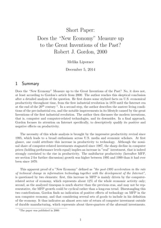 Short Paper:
Does the “New Economy” Measure up
to the Great Inventions of the Past?
Robert J. Gordon, 2000
Melika Liporace
December 5, 2014
1 Summary
Does the “New Economy” Measure up to the Great Inventions of the Past? No, it does not,
at least according to Gordon’s article from 2000. The author reaches this skeptical conclusion
after a detailed analysis of the question. He ﬁrst draws some stylized facts on U.S. economical
productivity throughout time, from the ﬁrst industrial revolution in 1870 until the Internet era
at the end of the 20th
century 1
. In a second step, the author describes the austere living condi-
tions of the pre-industrial era, and the notable improvements in its lifestyle caused by the great
Inventions of the ﬁrst industrial revolution. The author then discusses the modern inventions,
that is, computer and computer-related technologies, and its downsides. In a ﬁnal approach,
Gordon focuses its attention on Internet speciﬁcally, to descriptively qualify its positive and
negative eﬀects on productivity.
The necessity of this whole analysis is brought by the impressive productivity revival since
1995, which leads to a broad enthusiasm across U.S. media and economic scholars. At ﬁrst
glance, one could attribute this increase in productivity to technology. Although the nomi-
nal share of computer-related investments stagnated since 1987, the sharp decline in computer
prices (holding performance levels equal) implies an increase in ”real” investment, that is indeed
strongly correlated to the rise in productivity. The multifactor productivity (hereafter MFP,
see section 2 for further discussion) growth was higher between 1995 and 1999 than it had ever
been since 1870.
This apparent proof of a ”New Economy” deﬁned as ”the post-1995 acceleration in the rate
of technical change in information technology together with the development of the Internet”,
is questioned by two elements: ﬁrst, this increase in MFP is mainly driven by the computer-
related sector of economy, which represents about 12% of the whole economic activity only;
second, as the analyzed timespan is much shorter than the previous eras, and may not be rep-
resentative, the MFP growth could be cyclical rather than a long-run trend. Disentangling this
two contributions, Gordon ﬁnds no indication of positive eﬀects of technology on MFP in the
non computer economy, and that considering several sets of goods to include in his deﬁnition
of the economy. It thus indicates an almost zero rate of return of computer investment outside
of durable manufacturing, which represents about three-quarters of the aforesaid investments.
1
The paper was published in 2000
1
 