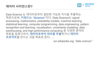 + 데이터 사이언스란? 
Data Science 는 데이터로부터 일반화 가능한 지식을 추출하는 
학문으로써, 키워드는 “Science”이다. Data Science는 signal 
processing, mathematics, probability models, machine learning, 
statistical learning, computer programming, data engineering, pattern 
recognition and learning, visualization, uncertainty modeling, data 
warehousing, and high performance computing 등 다양한 분야의 
학문을 접목시켜서, 데이터로부터 의미를 추출하거나 데이터 
프로덕트를 만드는 것을 목표로 한다. … 
-en.wikipedia.org, “data science” 
 