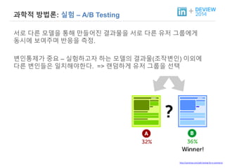 + 과학적 방법론: 실험 – A/B Testing 
서로 다른 모델을 통해 만들어진 결과물을 서로 다른 유저 그룹에게 
동시에 보여주며 반응을 측정. 
변인통제가 중요 – 실험하고자 하는 모델의 결과물(조작변인) 이외에 
다른 변인들은 일치해야한다. => 랜덤하게 유저 그룹을 선택 
http://cartytrax.com/split-testing-for-e-commerce 
 