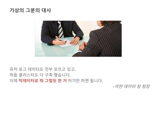 가상의 그분의 대사 
유저 로그 데이터도 전부 모으고 있고, 
하둡 클러스터도 다 구축 했습니다. 
이제 빅데이터로 뭐 그럴듯 한 거 하기만 하면 됩니다. 
-어떤 데이터 팀 팀장 
 