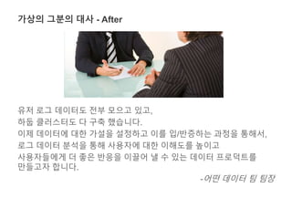 가상의 그분의 대사 - After 
유저 로그 데이터도 전부 모으고 있고, 
하둡 클러스터도 다 구축 했습니다. 
이제 데이터에 대한 가설을 설정하고 이를 입/반증하는 과정을 통해서, 
로그 데이터 분석을 통해 사용자에 대한 이해도를 높이고 
사용자들에게 더 좋은 반응을 이끌어 낼 수 있는 데이터 프로덕트를 
만들고자 합니다. 
-어떤 데이터 팀 팀장 
 