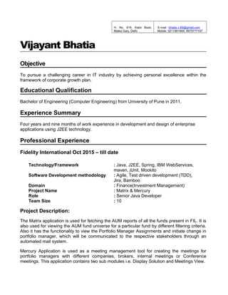 H. No. 816, Kabir Basti,
Malka Ganj, Delhi
E-mail : bhatia.v.89@gmail.com
Mobile: 9211961569, 9975777197
Vijayant Bhatia
Objective
To pursue a challenging career in IT industry by achieving personal excellence within the
framework of corporate growth plan.
Educational Qualification
Bachelor of Engineering (Computer Engineering) from University of Pune in 2011.
Experience Summary
Four years and nine months of work experience in development and design of enterprise
applications using J2EE technology.
Professional Experience
Fidelity International Oct 2015 – till date
Technology/Framework : Java, J2EE, Spring, IBM WebServices,
maven, jUnit, Mockito
Software Development methodology : Agile, Test driven development (TDD),
Jira, Bamboo
Domain : Finance(Investment Management)
Project Name : Matrix & Mercury
Role : Senior Java Developer
Team Size : 10
Project Description:
The Matrix application is used for fetching the AUM reports of all the funds present in FIL. It is
also used for viewing the AUM fund universe for a particular fund by different filtering criteria.
Also it has the functionality to view the Portfolio Manager Assignments and initiate change in
portfolio manager, which will be communicated to the respective stakeholders through an
automated mail system.
Mercury Application is used as a meeting management tool for creating the meetings for
portfolio managers with different companies, brokers, internal meetings or Conference
meetings. This application contains two sub modules i.e. Display Solution and Meetings View.
 