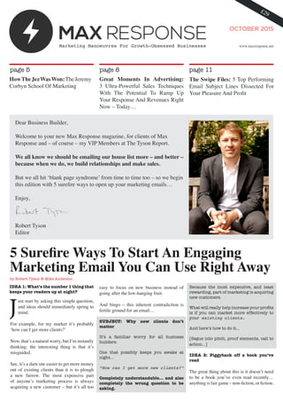 OCTOBER 2015
Marketing Manoeuvres For Growth-Obsessed Businesses
5 Surefire Ways To Start An Engaging
Marketing Email You Can Use Right Away
by Robert Tyson & Mike Anderson
IDEA 1: What’s the number 1 thing that
keeps your readers up at night?
ust start by asking this simple question,
and ideas should immediately spring to
mind.
For example, for my market it’s probably
‘how can I get more clients?’
Now, that’s a natural worry, but I’m instantly
thinking: the interesting thing is that it’s
misguided.
See, it’s a darn site easier to get more money
out of existing clients than it is to plough
a new furrow. The most expensive part
of anyone’s marketing process is always
acquiring a new customer – but it’s all too
www.maxresponse.net
page 5 page 8 page 11
HowTheJezWasWon:TheJeremy
Corbyn School Of Marketing
Great Moments In Advertising:
3 Ultra-Powerful Sales Techniques
With The Potential To Ramp Up
Your Response And Revenues Right
Now – Today…
The Swipe Files: 5 Top Performing
Email Subject Lines Dissected For
Your Pleasure And Profit
easy to focus on new business instead of
going after the low-hanging fruit.
And bingo – this inherent contradiction is
fertile ground for an email…
SUBJECT: Why new clients don’t
matter
It’s a familiar worry for all business
builders.
One that possibly keeps you awake at
night…
“How can I get more new clients?”
Completely understandable… and also
completely the wrong question to be
asking.
Because the most expensive, and least
rewarding, part of marketing is acquiring
new customers.
What will really help increase your profits
is if you can market more effectively to
your existing clients.
And here’s how to do it…
[Segue into pitch, proof elements, call to
action…]
IDEA 2: Piggyback off a book you’ve
read
The great thing about this is it doesn’t need
to be a book you’ve even read recently…
anything is fair game – non-fiction, or fiction.
 
