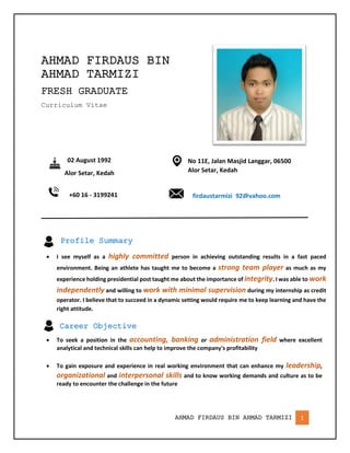 AHMAD FIRDAUS BIN AHMAD TARMIZI 1
AHMAD FIRDAUS BIN
AHMAD TARMIZI
FRESH GRADUATE
Curriculum Vitae
02 August 1992
Alor Setar, Kedah
+60 16 - 3199241
No 11E, Jalan Masjid Langgar, 06500
Alor Setar, Kedah
firdaustarmizi_92@yahoo.com
Profile Summary
 I see myself as a highly committed person in achieving outstanding results in a fast paced
environment. Being an athlete has taught me to become a strong team player as much as my
experience holding presidential post taught me about the importance of integrity. I was able to work
independently and willing to work with minimal supervision during my internship as credit
operator. I believe that to succeed in a dynamic setting would require me to keep learning and have the
right attitude.
Career Objective
 To seek a position in the accounting, banking or administration field where excellent
analytical and technical skills can help to improve the company's profitability
 To gain exposure and experience in real working environment that can enhance my leadership,
organizational and interpersonal skills and to know working demands and culture as to be
ready to encounter the challenge in the future
 