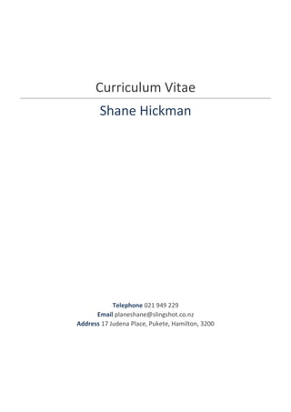 Curriculum Vitae
Shane Hickman
Telephone 021 949 229
Email planeshane@slingshot.co.nz
Address 17 Judena Place, Pukete, Hamilton, 3200
 