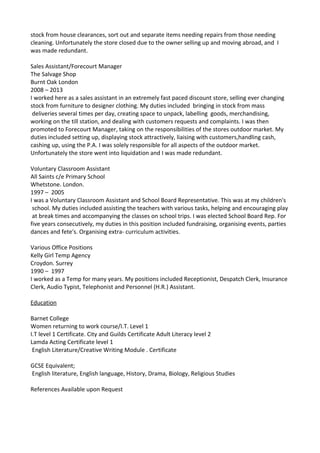 stock from house clearances, sort out and separate items needing repairs from those needing
cleaning. Unfortunately the store closed due to the owner selling up and moving abroad, and I
was made redundant.
Sales Assistant/Forecourt Manager
The Salvage Shop
Burnt Oak London
2008 – 2013
I worked here as a sales assistant in an extremely fast paced discount store, selling ever changing
stock from furniture to designer clothing. My duties included bringing in stock from mass
deliveries several times per day, creating space to unpack, labelling goods, merchandising,
working on the till station, and dealing with customers requests and complaints. I was then
promoted to Forecourt Manager, taking on the responsibilities of the stores outdoor market. My
duties included setting up, displaying stock attractively, liaising with customers,handling cash,
cashing up, using the P.A. I was solely responsible for all aspects of the outdoor market.
Unfortunately the store went into liquidation and I was made redundant.
Voluntary Classroom Assistant
All Saints c/e Primary School
Whetstone. London.
1997 – 2005
I was a Voluntary Classroom Assistant and School Board Representative. This was at my children's
school. My duties included assisting the teachers with various tasks, helping and encouraging play
at break times and accompanying the classes on school trips. I was elected School Board Rep. For
five years consecutively, my duties in this position included fundraising, organising events, parties
dances and fete's. Organising extra- curriculum activities.
Various Office Positions
Kelly Girl Temp Agency
Croydon. Surrey
1990 – 1997
I worked as a Temp for many years. My positions included Receptionist, Despatch Clerk, Insurance
Clerk, Audio Typist, Telephonist and Personnel (H.R.) Assistant.
Education
Barnet College
Women returning to work course/I.T. Level 1
I.T level 1 Certificate. City and Guilds Certificate Adult Literacy level 2
Lamda Acting Certificate level 1
English Literature/Creative Writing Module . Certificate
GCSE Equivalent;
English literature, English language, History, Drama, Biology, Religious Studies
References Available upon Request
 