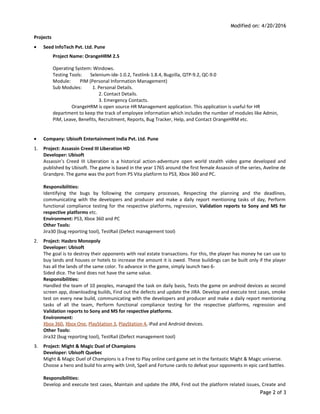 Modified on: 4/20/2016
Projects
• Seed InfoTech Pvt. Ltd. Pune
Project Name: OrangeHRM 2.5
Operating System: Windows.
Testing Tools: Selenium-ide-1.0.2, Testlink-1.8.4, Bugzilla, QTP-9.2, QC-9.0
Module: PIM (Personal Information Management)
Sub Modules: 1. Personal Details.
2. Contact Details.
3. Emergency Contacts.
OrangeHRM is open source HR Management application. This application is useful for HR
department to keep the track of employee information which includes the number of modules like Admin,
PIM, Leave, Benefits, Recruitment, Reports, Bug Tracker, Help, and Contact OrangeHRM etc.
• Company: Ubisoft Entertainment India Pvt. Ltd. Pune
1. Project: Assassin Creed III Liberation HD
Developer: Ubisoft
Assassin’s Creed III Liberation is a historical action-adventure open world stealth video game developed and
published by Ubisoft. The game is based in the year 1765 around the first female Assassin of the series, Aveline de
Grandpre. The game was the port from PS Vita platform to PS3, Xbox 360 and PC.
Responsibilities:
Identifying the bugs by following the company processes, Respecting the planning and the deadlines,
communicating with the developers and producer and make a daily report mentioning tasks of day, Perform
functional compliance testing for the respective platforms, regression, Validation reports to Sony and MS for
respective platforms etc.
Environment: PS3, Xbox 360 and PC
Other Tools:
Jira30 (bug reporting tool), TestRail (Defect management tool)
2. Project: Hasbro Monopoly
Developer: Ubisoft
The goal is to destroy their opponents with real estate transactions. For this, the player has money he can use to
buy lands and houses or hotels to increase the amount it is owed. These buildings can be built only if the player
has all the lands of the same color. To advance in the game, simply launch two 6-
Sided dice. The land does not have the same value.
Responsibilities:
Handled the team of 10 peoples, managed the task on daily basis, Tests the game on android devices as second
screen app, downloading builds, Find out the defects and update the JIRA. Develop and execute test cases, smoke
test on every new build, communicating with the developers and producer and make a daily report mentioning
tasks of all the team, Perform functional compliance testing for the respective platforms, regression and
Validation reports to Sony and MS for respective platforms.
Environment:
Xbox 360, Xbox One, PlayStation 3, PlayStation 4, iPad and Android devices.
Other Tools:
Jira32 (bug reporting tool), TestRail (Defect management tool)
3. Project: Might & Magic Duel of Champions
Developer: Ubisoft Quebec
Might & Magic Duel of Champions is a Free to Play online card game set in the fantastic Might & Magic universe.
Choose a hero and build his army with Unit, Spell and Fortune cards to defeat your opponents in epic card battles.
Responsibilities:
Develop and execute test cases, Maintain and update the JIRA, Find out the platform related issues, Create and
Page 2 of 3
 