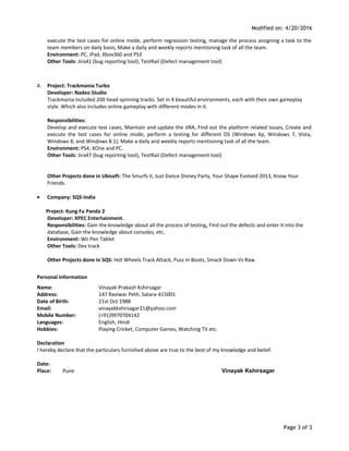 Modified on: 4/20/2016
execute the test cases for online mode, perform regression testing, manage the process assigning a task to the
team members on daily basis, Make a daily and weekly reports mentioning task of all the team.
Environment: PC, iPad, Xbox360 and PS3
Other Tools: Jira41 (bug reporting tool), TestRail (Defect management tool)
4. Project: Trackmania Turbo
Developer: Nadeo Studio
Trackmania included 200 head-spinning tracks. Set in 4 beautiful environments, each with their own gameplay
style. Which also includes online gameplay with different modes in it.
Responsibilities:
Develop and execute test cases, Maintain and update the JIRA, Find out the platform related issues, Create and
execute the test cases for online mode, perform a testing for different OS (Windows Xp, Windows 7, Vista,
Windows 8, and Windows 8.1), Make a daily and weekly reports mentioning task of all the team.
Environment: PS4, XOne and PC.
Other Tools: Jira47 (bug reporting tool), TestRail (Defect management tool)
Other Projects done in Ubisoft: The Smurfs II, Just Dance Disney Party, Your Shape Evolved 2013, Know Your
Friends.
• Company: SQS-India
Project: Kung Fu Panda 2
Developer: XPEC Entertainment.
Responsibilities: Gain the knowledge about all the process of testing, Find out the defects and enter it into the
database, Gain the knowledge about consoles, etc.
Environment: Wii Pen Tablet
Other Tools: Dev track
Other Projects done in SQS: Hot Wheels Track Attack, Puss In Boots, Smack Down Vs Raw.
Personal Information
Name: Vinayak Prakash Kshirsagar
Address: 147 Raviwar Peth, Satara-415001
Date of Birth: 21st Oct 1988
Email: vinayakkshirsagar21@yahoo.com
Mobile Number: (+91)9970704142
Languages: English, Hindi
Hobbies: Playing Cricket, Computer Games, Watching TV etc.
Declaration
I hereby declare that the particulars furnished above are true to the best of my knowledge and belief.
Date:
Place: Pune Vinayak Kshirsagar
Page 3 of 3
 