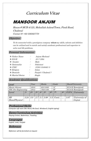 ` CurriculumVitae
MANSOOR ANJUM
House # MCB 4/125, Mohallah AshrafTown, Pindi Road,
Chakwal
Contact #; +92-3365927770
Objective :
To be connected with a prestigious company where my skills, talents and abilities
can be utilized and to enrich and satisfy academic professional and expertise to
solve real life problems.
Personal Information :
 Father Name : Anjum Shehzad
 D.O.B : 25-7-1994
 Gender : Male
 Nationality : Pakistani
 CNIC : 37201-3349461-3
 Religion : Islam
 Domicile : Punjab ( Chakwal )
 Marital Status : Single
Academic Qualifications:
Level Year Marks Grade Board/University
Matric Science 2010 821/1050 “A” B.I.S.E Rawalpindi
FSC Pre-Engineering 2012 783/1100 “B” B.I.S.E Rawalpindi
Professional Skills:
Computer soft ware (Ms Word, Ms Excel, Window 8, English typing)
Extra Curriculum Activities:
Playing Cricket, Badminton, Traveling
Languages:
English, Urdu, Punjabi
Reference:
Reference will be furnished on request
Level 1st 2nd 3rd 4th 5th 6th 7th 8th CGPA University
BS
Hons(Physics)
3.24 3.0 2.7 3.1 3.08 3.3 Conti.. … 3.07 University of
Gujrat
 