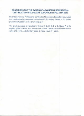 CONDITIONS FOR THE AWARD OF ADVANCED PROFESSIONAL
CERTIFICATE OF SECONDARY EDUCATION LEVEL A2 IN 2010
Rwanda Advanced Professional Certificate of Secondary Education is awarded
to a candidate who has passed with at least 3 Subsidiary Passes or Equivalent
plus at least grade E in the practical paper.
The grade awarded is indicated by letters A, B, C, D, E or S. Grade A is the
highest grade of Pass with a value of 6 points. Grade E is the lowest with a
value of 2 points. A Subsidiary pass, S, has a value of 1 point.
 