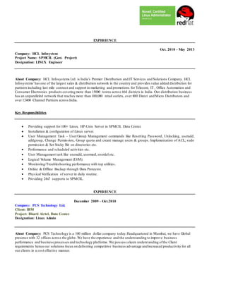 EXPERIENCE
Oct. 2010 – May 2013
Company: HCL Infosystem
Project Name: SPMCIL (Govt. Project)
Designation: LINUX Engineer
About Company: HCL Infosystems Ltd. is India’s Premier Distribution and IT Services and Solutions Company. HCL
Infosystems’has one of the largest sales & distribution network in the country and provides value added distribution for
partners including last mile connect and support in marketing and promotions for Telecom, IT , Office Automation and
Consumer Electronics products covering more than 15000 towns across 664 districts in India. Our distribution business
has an unparalleled network that reaches more than 100,000 retail outlets, over 800 Direct and Micro Distributors and
over 12400 Channel Partners across India.
Key Responsibilities
 Providing support for 100+ Linux, HP-Unix Server in SPMCIL Data Center.
 Installation & configuration of Linux server.
 User Management Task – User/Group Management commands like Resetting Password, Unlocking, useradd,
addgroup, Change Permission, Group quota and create manage users & groups. Implementation of ACL, sudo
permission & Set Sticky Bit on directories etc.
 Performance and scheduled activities etc.
 User Management task like useradd, usermod, userdel etc.
 Logical Volume Management (LVM).
 Monitoring/Troubleshooting performance with top utilities.
 Online & Offline Backup through Data Protector.
 Physical Verification of server in daily routine.
 Providing 24x7 supports to SPMCIL.
EXPERIENCE
December 2009 – Oct.2010
Company: PCS Technology Ltd.
Client: IBM
Project: Bharti Airtel, Data Center
Designation: Linux Admin
About Company: PCS Technology is a 100 million dollar company today.Headquartered in Mumbai, we have Global
presence with 32 offices across the globe. We have the experience and the understanding to improve business
performance and business processesand technology platforms. We possess a keen understanding ofthe Client
requirements hence our solutions focus on delivering competitive business advantage and increased productivity for all
our clients in a cost effective manner.
 
