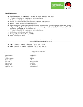 Key Responsibilities
 Providing Support for 1100+ Linux, AIX, HP OS servers in Bhatia Data Center.
 Working in Central UNIX Team with 30 Support Engineers.
 Performance and scheduled activities etc.
 Follow ticket management systemwith use of Cyber Ark & Maxim Tools.
 Online & Offline Backup through Data Protector.
 User Management Task – User/Group Management commands like Resetting Password, Unlocking, useradd,
addgroup, Change Permission, Group quota and create manage users & groups. Implementation of ACL, sudo
permission & Set Sticky Bit on directories etc.
 Working in Central UNIX Team with 30 Support Engineers.
 Performance and scheduled activities etc.
 Configure Logical Volume Manager (LVM).
 Basic knowledge of cluster
EDUCATIONAL QUALIFICATIONS
 MCA (Master in Computer Application, IGNOU, NEW DELHI)
 BCA (Bachelor in Computer Application, IGNOU, NEW DELHI)
PERSONAL DETAILS
Date of Birth: 10-04-1982
Sex: Male
Marital Status: Married
Nationality: Indian
Skype Id dav.chamoli82
Passport No: G5585365
Expiry Date: 16-11-2017
Pan Card No. BNKPK2860E
 