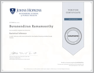 OCTOBER 09, 2014
Buvanendiran Ramamoorthy
Statistical Inference
a 4 week online non-credit course authorized by Johns Hopkins University and offered through
Coursera
has successfully completed with distinction
Jeff Leek, PhD; Roger Peng, PhD; Brian Caffo, PhD
Department of Biostatistics
Johns Hopkins Bloomberg School of Public Health
Verify at coursera.org/verify/8APXRQFW4L
Coursera has confirmed the identity of this individual and
their participation in the course.
This certificate does not confer academic credit toward a degree or official status at the Johns Hopkins University.
 