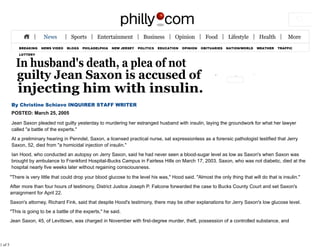 BREAKING NEWS VIDEO BLOGS PHILADELPHIA NEW JERSEY POLITICS EDUCATION OPINION OBITUARIES NATION/WORLD WEATHER TRAFFIC
LOTTERY
By Christine Schiavo INQUIRER STAFF WRITER
POSTED: March 25, 2005
Jean Saxon pleaded not guilty yesterday to murdering her estranged husband with insulin, laying the groundwork for what her lawyer
called "a battle of the experts."
At a preliminary hearing in Penndel, Saxon, a licensed practical nurse, sat expressionless as a forensic pathologist testified that Jerry
Saxon, 52, died from "a homicidal injection of insulin."
Ian Hood, who conducted an autopsy on Jerry Saxon, said he had never seen a blood-sugar level as low as Saxon's when Saxon was
brought by ambulance to Frankford Hospital-Bucks Campus in Fairless Hills on March 17, 2003. Saxon, who was not diabetic, died at the
hospital nearly five weeks later without regaining consciousness.
"There is very little that could drop your blood glucose to the level his was," Hood said. "Almost the only thing that will do that is insulin."
After more than four hours of testimony, District Justice Joseph P. Falcone forwarded the case to Bucks County Court and set Saxon's
arraignment for April 22.
Saxon's attorney, Richard Fink, said that despite Hood's testimony, there may be other explanations for Jerry Saxon's low glucose level.
"This is going to be a battle of the experts," he said.
Jean Saxon, 45, of Levittown, was charged in November with first-degree murder, theft, possession of a controlled substance, and
1 of 5
 