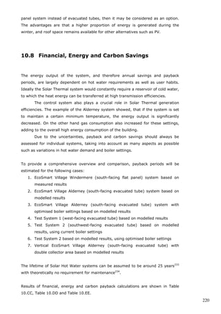 219 
overall colder Windermere, which has a smaller and less efficient flat-panel system, 
is around 915kWh. 
10.7.5 Analysis Vertical Solar Thermal Panel 
Previously it was discussed that a vertical collector may help to satisfy the hot 
water requirements throughout the year more consistently. For modelling purposes 
the same data was used as for the EcoSmart Village Alderney system, the only 
exceptions being that the inclination was set to 90° and the aperture area was 
doubled, now giving 6m2. The results are shown in Figure 10.34, with results from 
Alderney system modelling at inclination of 45° for comparison. 
Figure 10.34: Comparison between solar thermal generation of collector inclined at 
45° and vertical collector with twice the area 
Figure 10.34 does indeed show a considerably higher output by the vertical system 
during the winter months, with 162% additional energy generated between 
November and January at 100% extra collector area. The summer months show a 
similar output between the two options, confirming that over-heating would become 
less likely. 
However, throughout the whole year the improvement in energy generation 
is only 106.2kWh (17.9%), bringing the annual yield to 698kWh. Even considering 
that the extra energy can be considered more valuable to the household as it is 
generated during typical low-yield months, it comes at a high price considering the 
additional cost of doubling the collector area. Based on a preliminary financial 
anlysis, it must be concluded that from a financial point of view it is not worth 
installing a solar thermal system vertically and doubling the area. However, if a 
cheap way is found to harness solar thermal energy, perhaps by using a simple flat 
 