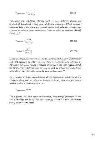 237 
The power law is able to give very similar results to the logarithmic law, hence 
can be seen as an adequate alternative to calculate wind shear for a given 
height within the turbulent boundary layer. 
As shown by the logarithmic law and the related power law, the wind shear is 
highly dependent on roughness length (z0) and surface drag coefficient (k ). 
Both values in turn are highly dependent on the type of terrain. Table 11.F 
gives a set of typical reference values which were adapted from the Australian 
Standard for Wind Loads261, one of several reliable international standards262. 
Table 11.F: Roughness length and drag coefficient for different terrain types 
(Source: Australian Standard AS1170.2) 
Terrain Type Roughness length z0 (m) Drag coefficient k 
Very flat (snow, desert) 0.001-0.005 0.002-0.003 
Open (grassland, few trees) 0.01-0.05 0.003-0.006 
Suburban (buildings, height 3-5m) 0.1-0.5 0.0075-0.02 
Dense urban (buildings, 10-30m) 1-5 0.03-0.3 
Turbulence 
The level of turbulence essentially describes the gustiness of air, and can be 
measured using the standard deviation of a set of wind speeds. Equation (5.2) 
for standard deviation can be re-written in terms of wind speed (u(t)), given by 
equation (11.7). 
1 
[ ] 2 
2 
s ( ) 
(11.7) 
1 
	 
  
 