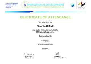 CERTIFICATE OF ATTENDANCE
This is to certify that
Ricardo Calado
took part in the teacher workshop for
IB Diploma Programme
Mathematics SL
Category 2
4 - 6 November 2016
Warsaw,
Powered by TCPDF (www.tcpdf.org)
 