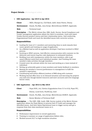 Project Details (chronological order)
1. GRC Application - Apr 2015 to Apr 2016
Client : IKEA, Shangri-La, CLS Bank, QnB, Asian Paints, Disney
Environment : Oracle, PL/SQL, Java Script, MetricStream EGRCP, Appstudio
Role : Technical Lead
Description : The Metric stream Sox, ISM, Audit, Survey, Social Compliance and
Vendor management application allows the client to automate, track and report
Vendor/factory/product status and their relationship status. And conducting
Organizational Audit and track the identified issues with corrective actions.
Responsibilities:
• Leading the team of 11 members and mentoring them in work towards their
career growth and training on usage of application.
• As a Module lead as well as application developer I had been involved in SDLC
process.
• Involving in SDLC process. And effective communication with customer on the
deliveries and ensure bug free code deployment in estimated timelines.
• Building trust with transparency within the team members, able to get
smart/efficient work from each individual member. And Tracking the team
member’s daily activities through timesheet.
• Created never die attitude within the team and working as a team instead of
individual.
• Setting up achievable goals to team members and timely feedback to members.
• Raising the member’s concern/performance to management to fulfil the
member’s expectation.
• Coordinating well within offshore/onshore of MSI along with customer
• Working beyond office hour in on demand situation and executing the projects
very well even though limited resources and more accounts and even language
barrier exists.
2. GRC Application - Apr 2012 to Mar 2015
Client : Pepsi SOX, JnJ, Exelon (Upgradation from 5.5 to 6.0), Pepsi ITC,
Disney, Lund beck, PacifiCorp, Intel
Environment : Oracle, PL/SQL, Java Script, MetricStream EGRCP, Appstudio
Role : Senior Member of Technical Staff
Description : The GRC, ISM, Audit, ISM, Survey module of the Metric Stream
application allows the Pepsi Mexico to process their IT Audit and manages the
identified issues. And their Sales/Operational team to trigger survey and get a
response from their data warehouse teams on it.
Responsibilities:
• Performance improvement in overall application
• Training to customer on usage of application/Admin roles.
• Worked around 24/7 in high escalation situation
 