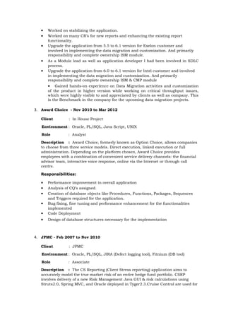 • Worked on stabilizing the application.
• Worked on many CR’s for new reports and enhancing the existing report
functionality.
• Upgrade the application from 5.5 to 6.1 version for Exelon customer and
involved in implementing the data migration and customization. And primarily
responsibility and complete ownership ISM module.
• As a Module lead as well as application developer I had been involved in SDLC
process.
• Upgrade the application from 6.0 to 6.1 version for Intel customer and involved
in implementing the data migration and customization. And primarily
responsibility and complete ownership ISM & CMP module
• Gained hands-on experience on Data Migration activities and customization
of the product in higher version while working on critical throughput issues,
which were highly visible to and appreciated by clients as well as company. This
is the Benchmark in the company for the upcoming data migration projects.
3. Award Choice - Nov 2010 to Mar 2012
Client : In House Project
Environment : Oracle, PL/SQL, Java Script, UNIX
Role : Analyst
Description : Award Choice, formerly known as Option Choice, allows companies
to choose from three service models. Direct execution, linked execution or full
administration. Depending on the platform chosen, Award Choice provides
employees with a combination of convenient service delivery channels: the financial
advisor team, interactive voice response, online via the Internet or through call
centre.
Responsibilities:
• Performance improvement in overall application
• Analysis of CQ’s assigned.
• Creation of database objects like Procedures, Functions, Packages, Sequences
and Triggers required for the application.
• Bug fixing, fine tuning and performance enhancement for the functionalities
implemented
• Code Deployment
• Design of database structures necessary for the implementation
4. JPMC - Feb 2007 to Nov 2010
Client : JPMC
Environment : Oracle, PL/SQL, JIRA (Defect logging tool), Fitnium (DB tool)
Role : Associate
Description : The CS Reporting (Client Stress reporting) application aims to
accurately model the true market risk of an entire hedge fund portfolio. CSRP
involves delivery of a new Risk Management Java GUI & risk calculations using
Struts2.0, Spring MVC, and Oracle deployed in Tyger2.3.Cruise Control are used for
 