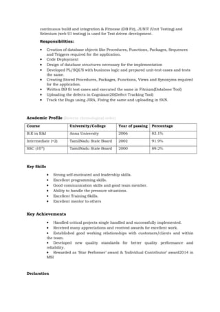 continuous build and integration & Fitnesse (DB Fit), JUNIT (Unit Testing) and
Selenium (web UI testing) is used for Test driven development.
Responsibilities:
• Creation of database objects like Procedures, Functions, Packages, Sequences
and Triggers required for the application.
• Code Deployment
• Design of database structures necessary for the implementation
• Developed PL/SQL’S with business logic and prepared unit-test cases and tests
the same.
• Creating Stored Procedures, Packages, Functions, Views and Synonyms required
for the application.
• Written DB fit test cases and executed the same in Fitnium(Database Tool)
• Uploading the defects in Cognizant20(Defect Tracking Tool)
• Track the Bugs using JIRA, Fixing the same and uploading in SVN.
Academic Profile (Reverse chronological order)
Course University/College Year of passing Percentage
B.E in E&I Anna University 2006 83.1%
Intermediate (+2) TamilNadu State Board 2002 91.9%
SSC (10th
) TamilNadu State Board 2000 89.2%
Key Skills
• Strong self-motivated and leadership skills.
• Excellent programming skills.
• Good communication skills and good team member.
• Ability to handle the pressure situations.
• Excellent Training Skills.
• Excellent mentor to others
Key Achievements
• Handled critical projects single handled and successfully implemented.
• Received many appreciations and received awards for excellent work.
• Established good working relationships with customers/clients and within
the team.
• Developed new quality standards for better quality performance and
reliability.
• Rewarded as ‘Star Performer’ award & ‘Individual Contributor’ award2014 in
MSI
Declaration
 