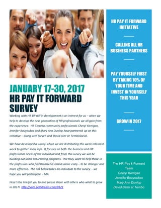 JANUARY 17-30, 2017
HR PAY IT FORWARD
SURVEY
Working with HR BP still in development is an interest for us – when we
help to develop the next generation of HR professionals we all gain from
the experience. HR Toronto community professionals Cheryl Kerrigan,
Jennifer Bouyoukos and Mary Ann Dunlop have partnered up on this
initiative – along with Steven and David over at TemboSocial.
We have developed a survey which we are distributing this week into next
week to gather some info. It focuses on both the business and HR
professional needs of the individual and from this survey we will be
building out some HR learning programs. We truly want to help those in
the profession who find themselves stand-alone early – to be stronger and
more effective. The link below takes an individual to the survey – we
hope you will participate – MA
Here's the link for you to and please share with others who what to grow
in 2017! http://vote.pollstream.com/0121
HR PAY IT FORWARD
INITIATIVE
CALLING ALL HR
BUSINESS PARTNERS
hr
TAKE SO M E
PAY YOURSELF FIRST
BY TAKING 10% OF
YOUR TIME AND
INVEST IN YOURSELF
THIS YEAR
GROWIN 2017
The HR Pay It Forward
Team
Cheryl Kerrigan
Jennifer Bouyoukos
Mary Ann Dunlop
David Bator at Tembo
 