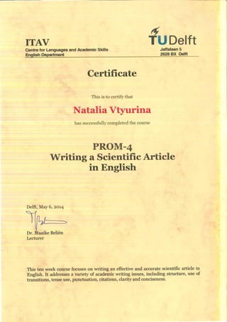 ITAV TUDelft
Centre for Languages and Academic Skills Jaffalaan 5
English Department 2628 BX Delft
Certificate
This is to certify that
Natalia Vtyurina
has successfully completed the course
PROM-4
Writing a Scientific Article
in English
Delft, May 6, 2014
Lecturer
This ten week course focuses on writing an effective and accurate scientific article in
English. It addresses a variety of academic writing issues, including structure, use of
transitions, tense use, punctuation, citations, clarity and conciseness.
 