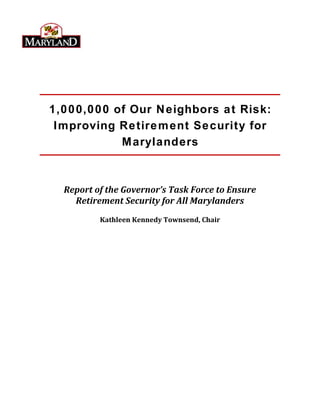 1,000,000 of Our Neighbors at Risk:
Improving Retirement Security for
Marylanders
Report of the Governor’s Task Force to Ensure
Retirement Security for All Marylanders
Kathleen Kennedy Townsend, Chair
 