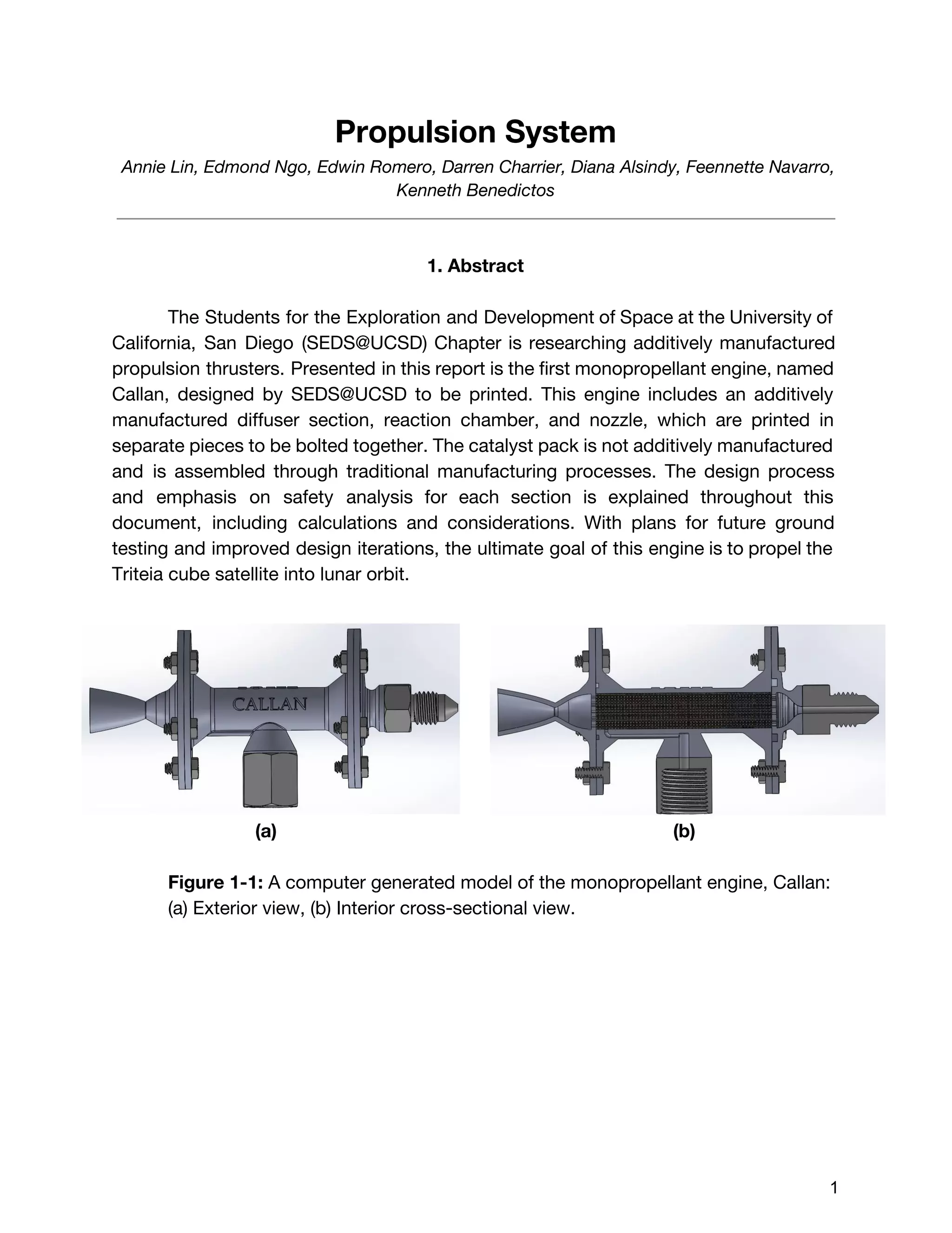 Propulsion System
Annie Lin, Edmond Ngo, Edwin Romero, Darren Charrier, Diana Alsindy, Feennette Navarro,
Kenneth Benedictos
1. Abstract
The Students for the Exploration and Development of Space at the University of
California, San Diego (SEDS@UCSD) Chapter is researching additively manufactured
propulsion thrusters. Presented in this report is the first monopropellant engine, named
Callan, designed by SEDS@UCSD to be printed. This engine includes an additively
manufactured diffuser section, reaction chamber, and nozzle, which are printed in
separate pieces to be bolted together. The catalyst pack is not additively manufactured
and is assembled through traditional manufacturing processes. The design process
and emphasis on safety analysis for each section is explained throughout this
document, including calculations and considerations. With plans for future ground
testing and improved design iterations, the ultimate goal of this engine is to propel the
Triteia cube satellite into lunar orbit.
(a) (b)
Figure 1-1: ​A computer generated model of the monopropellant engine, Callan:
(a) Exterior view, (b) Interior cross-sectional view.
 
 
1 
 