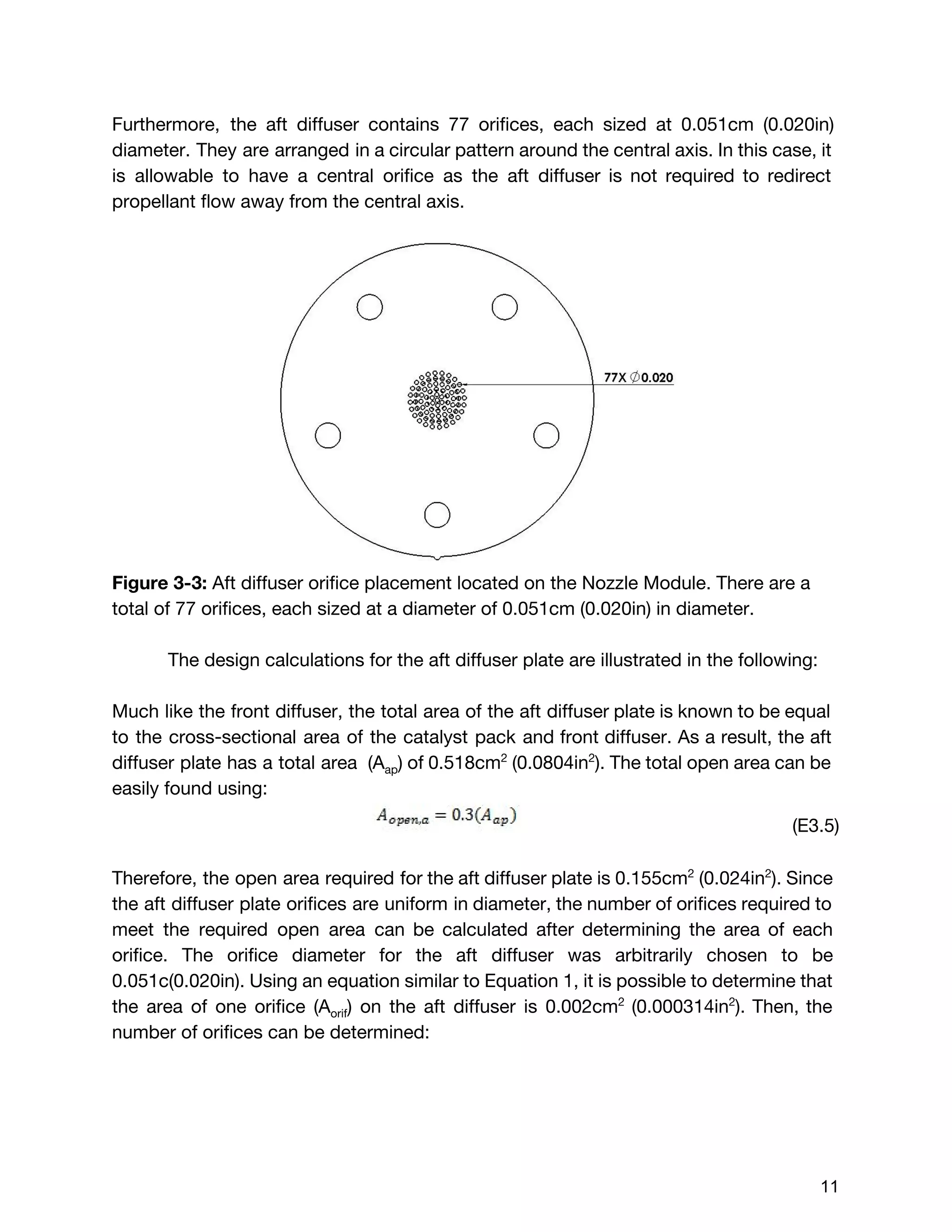 Furthermore, the aft diffuser contains 77 orifices, each sized at 0.051cm (0.020in)
diameter. They are arranged in a circular pattern around the central axis. In this case, it
is allowable to have a central orifice as the aft diffuser is not required to redirect
propellant flow away from the central axis.
Figure 3-3: ​Aft diffuser orifice placement located on the Nozzle Module. There are a
total of 77 orifices, each sized at a diameter of 0.051cm (0.020in) in diameter.
The design calculations for the aft diffuser plate are illustrated in the following:
Much like the front diffuser, the total area of the aft diffuser plate is known to be equal
to the cross-sectional area of the catalyst pack and front diffuser. As a result, the aft
diffuser plate has a total area (A​ap​) of 0.518cm​2
(0.0804in​2​
). The total open area can be
easily found using:
(E3.5)
Therefore, the open area required for the aft diffuser plate is 0.155cm​2
(0.024in​2​
). Since
the aft diffuser plate orifices are uniform in diameter, the number of orifices required to
meet the required open area can be calculated after determining the area of each
orifice. The orifice diameter for the aft diffuser was arbitrarily chosen to be
0.051c(0.020in). Using an equation similar to Equation 1, it is possible to determine that
the area of one orifice (A​orif​) on the aft diffuser is 0.002cm​2
(0.000314in​2​
). Then, the
number of orifices can be determined:
 
 
11 
 