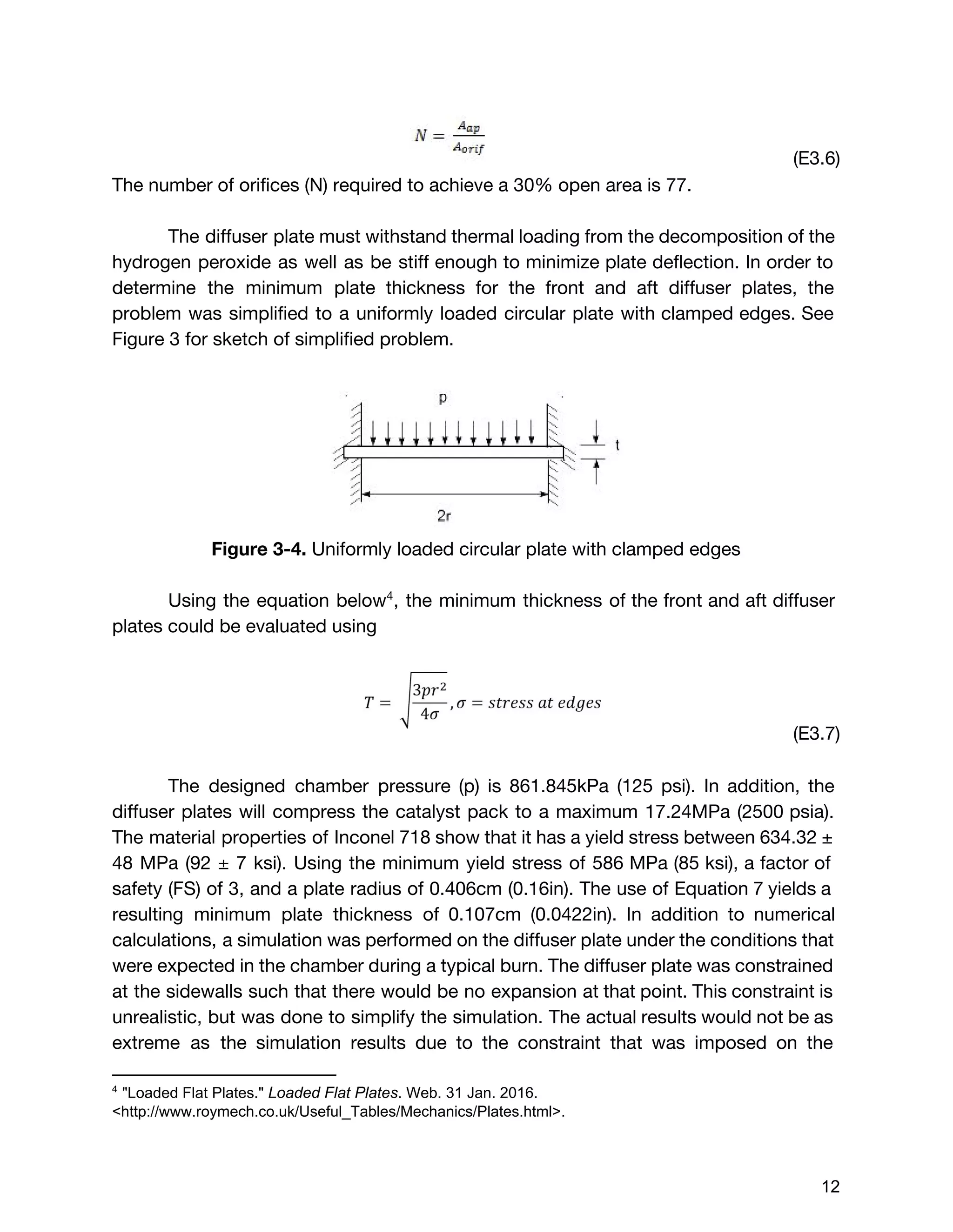 (E3.6)
The number of orifices (N) required to achieve a 30% open area is 77.
The diffuser plate must withstand thermal loading from the decomposition of the
hydrogen peroxide as well as be stiff enough to minimize plate deflection. In order to
determine the minimum plate thickness for the front and aft diffuser plates, the
problem was simplified to a uniformly loaded circular plate with clamped edges. See
Figure 3 for sketch of simplified problem.
Figure 3-4.​Uniformly loaded circular plate with clamped edges
Using the equation below , the minimum thickness of the front and aft diffuser4
plates could be evaluated using
(E3.7)
The designed chamber pressure (p) is 861.845kPa (125 psi). In addition, the
diffuser plates will compress the catalyst pack to a maximum 17.24MPa (2500 psia).
The material properties of Inconel 718 show that it has a yield stress between 634.32 ±
48 MPa (92 ± 7 ksi). Using the minimum yield stress of 586 MPa (85 ksi), a factor of
safety (FS) of 3, and a plate radius of 0.406cm (0.16in). The use of Equation 7 yields a
resulting minimum plate thickness of 0.107cm (0.0422in). In addition to numerical
calculations, a simulation was performed on the diffuser plate under the conditions that
were expected in the chamber during a typical burn. The diffuser plate was constrained
at the sidewalls such that there would be no expansion at that point. This constraint is
unrealistic, but was done to simplify the simulation. The actual results would not be as
extreme as the simulation results due to the constraint that was imposed on the
4
 "Loaded Flat Plates." ​Loaded Flat Plates​. Web. 31 Jan. 2016. 
<http://www.roymech.co.uk/Useful_Tables/Mechanics/Plates.html>. 
 
 
12 
 