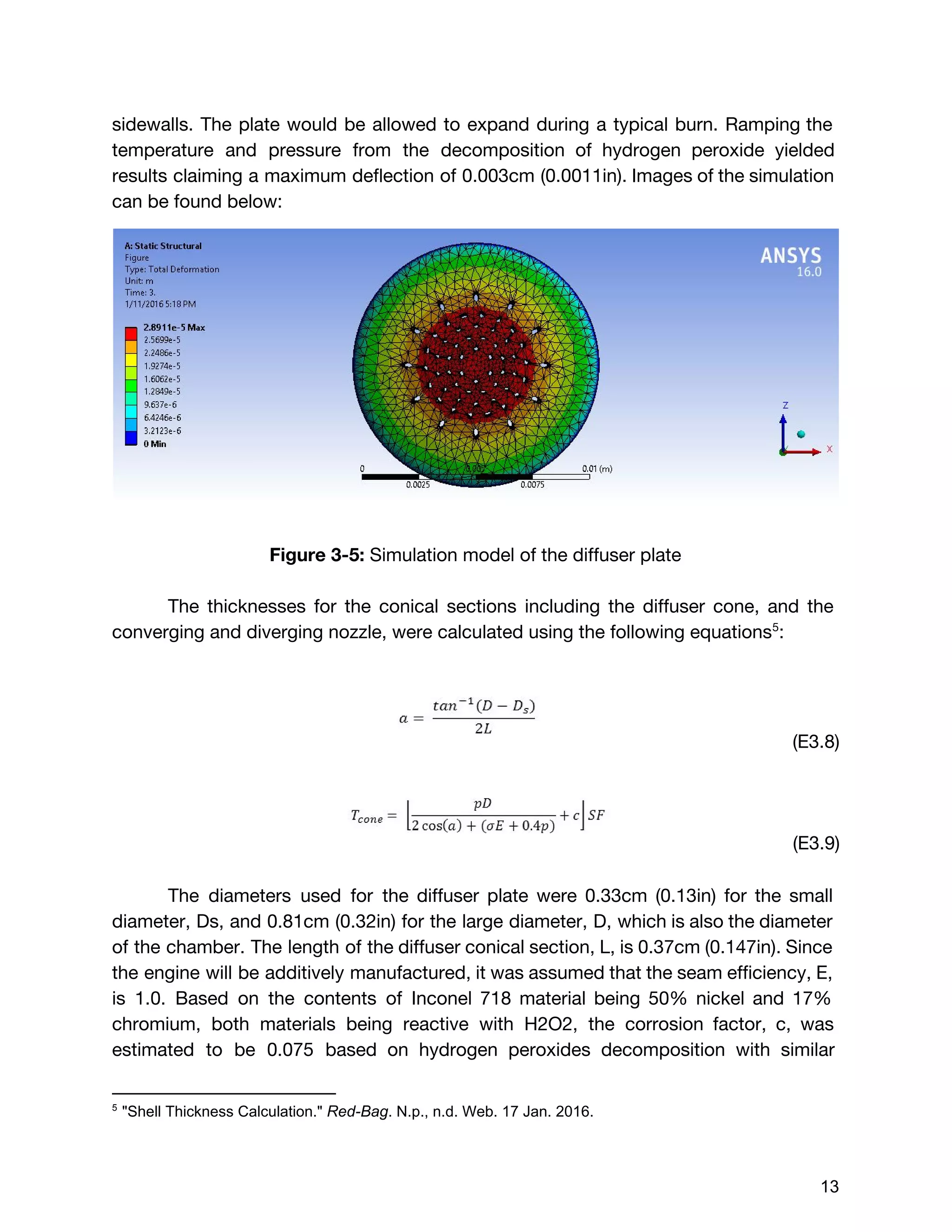 sidewalls. The plate would be allowed to expand during a typical burn. Ramping the
temperature and pressure from the decomposition of hydrogen peroxide yielded
results claiming a maximum deflection of 0.003cm (0.0011in). Images of the simulation
can be found below:
Figure 3-5: ​Simulation model of the diffuser plate
The thicknesses for the conical sections including the diffuser cone, and the
converging and diverging nozzle, were calculated using the following equations :5
(E3.8)
(E3.9)
The diameters used for the diffuser plate were 0.33cm (0.13in) for the small
diameter, Ds, and 0.81cm (0.32in) for the large diameter, D, which is also the diameter
of the chamber. The length of the diffuser conical section, L, is 0.37cm (0.147in). Since
the engine will be additively manufactured, it was assumed that the seam efficiency, E,
is 1.0. Based on the contents of Inconel 718 material being 50% nickel and 17%
chromium, both materials being reactive with H2O2, the corrosion factor, c, was
estimated to be 0.075 based on hydrogen peroxides decomposition with similar
5
 "Shell Thickness Calculation." ​Red­Bag​. N.p., n.d. Web. 17 Jan. 2016. 
 
 
13 
 