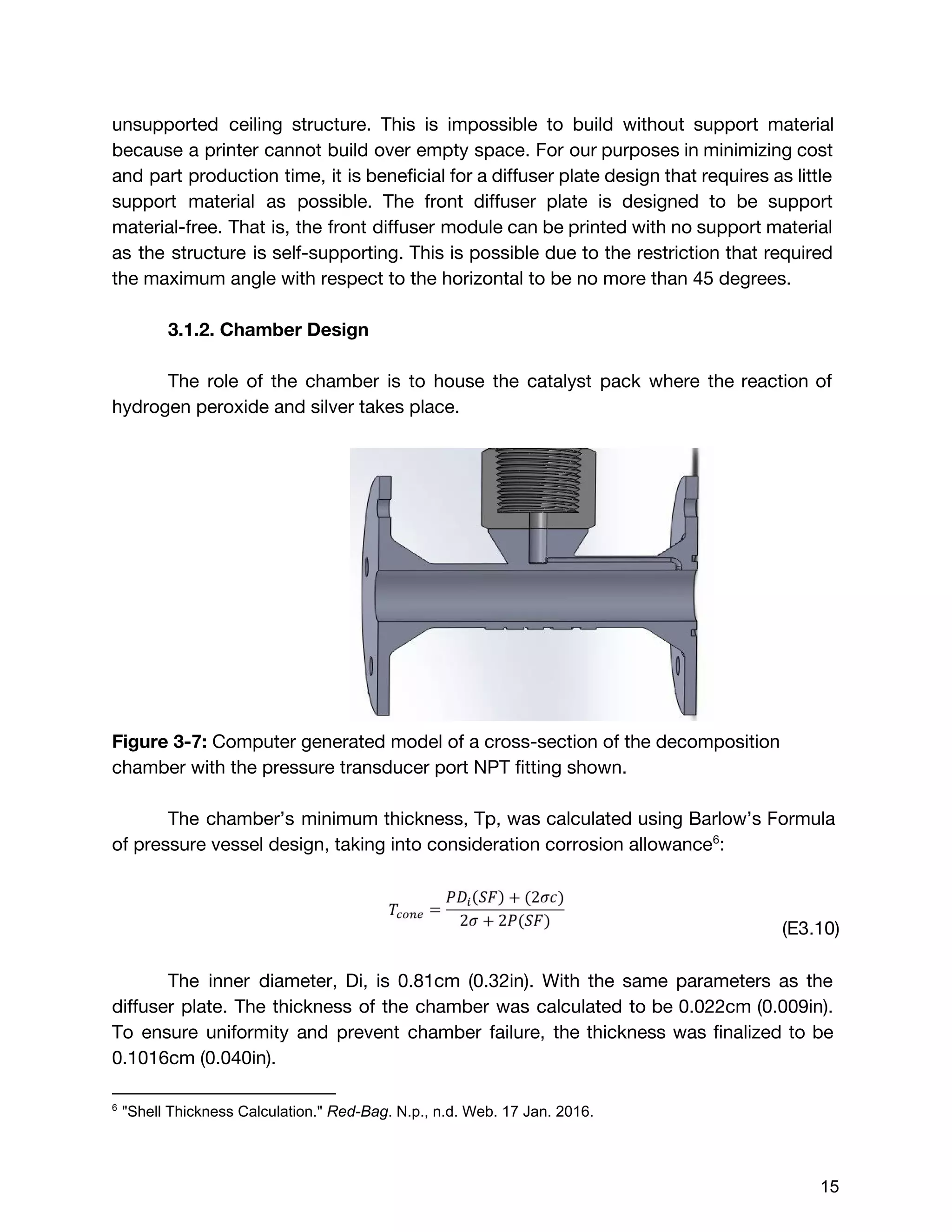 unsupported ceiling structure. This is impossible to build without support material
because a printer cannot build over empty space. For our purposes in minimizing cost
and part production time, it is beneficial for a diffuser plate design that requires as little
support material as possible. The front diffuser plate is designed to be support
material-free. That is, the front diffuser module can be printed with no support material
as the structure is self-supporting. This is possible due to the restriction that required
the maximum angle with respect to the horizontal to be no more than 45 degrees.
3.1.2. Chamber Design
The role of the chamber is to house the catalyst pack where the reaction of
hydrogen peroxide and silver takes place.
Figure 3-7: ​Computer generated model of a cross-section of the decomposition
chamber with the pressure transducer port NPT fitting shown.
The chamber’s minimum thickness, Tp, was calculated using Barlow’s Formula
of pressure vessel design, taking into consideration corrosion allowance :6
(E3.10)
The inner diameter, Di, is 0.81cm (0.32in). With the same parameters as the
diffuser plate. The thickness of the chamber was calculated to be 0.022cm (0.009in).
To ensure uniformity and prevent chamber failure, the thickness was finalized to be
0.1016cm (0.040in).
6
 "Shell Thickness Calculation." ​Red­Bag​. N.p., n.d. Web. 17 Jan. 2016. 
 
 
15 
 