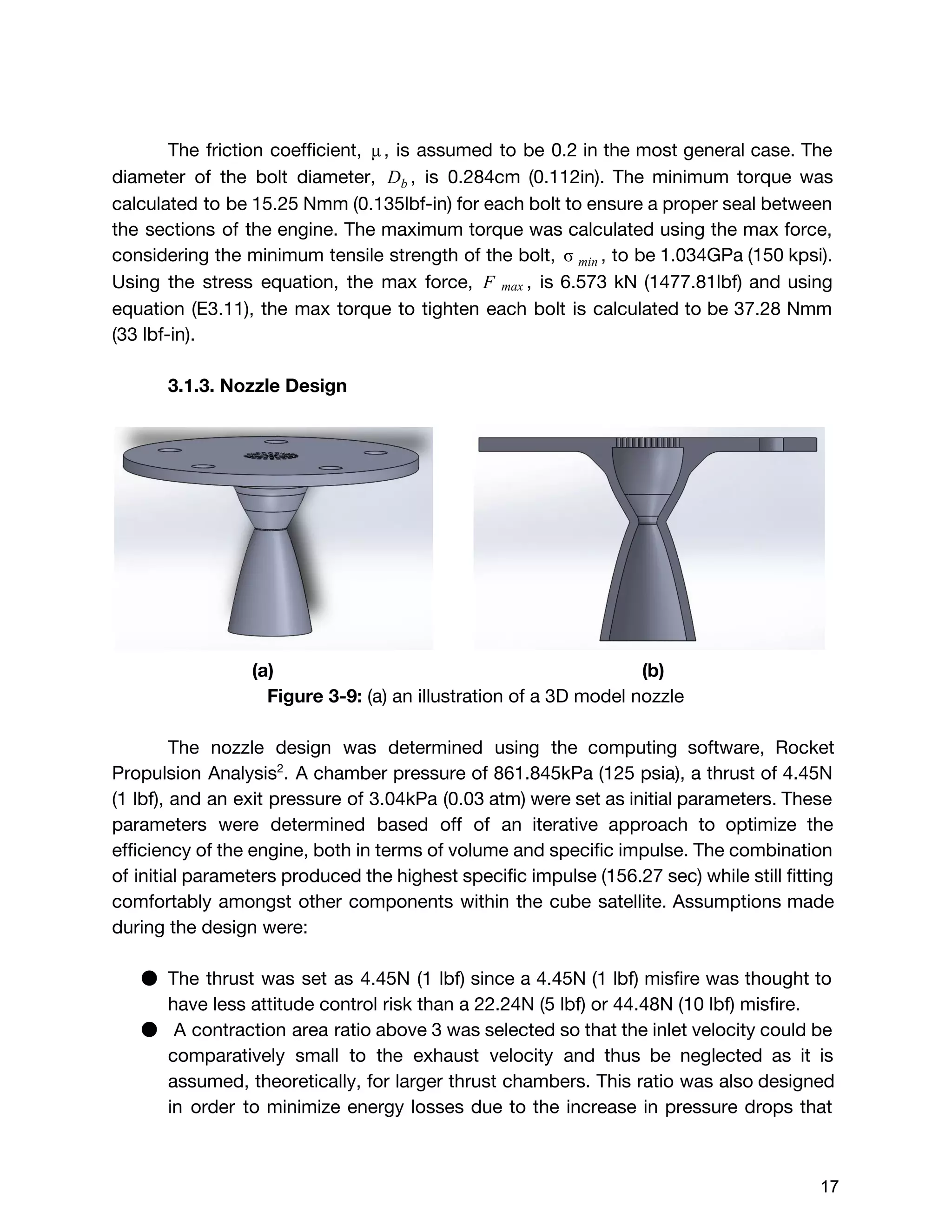 The friction coefficient, , is assumed to be 0.2 in the most general case. Theμ
diameter of the bolt diameter, , is 0.284cm (0.112in). The minimum torque wasDb
calculated to be 15.25 Nmm (0.135lbf-in) for each bolt to ensure a proper seal between
the sections of the engine. The maximum torque was calculated using the max force,
considering the minimum tensile strength of the bolt, , to be 1.034GPa (150 kpsi). σ min
Using the stress equation, the max force, , is 6.573 kN (1477.81lbf) and using F max
equation (E3.11), the max torque to tighten each bolt is calculated to be 37.28 Nmm
(33 lbf-in).
3.1.3. Nozzle Design
(a) (b)
Figure 3-9: ​(a) an illustration of a 3D model nozzle
The nozzle design was determined using the computing software, Rocket
Propulsion Analysis​2​
. A chamber pressure of 861.845kPa (125 psia), a thrust of 4.45N
(1 lbf), and an exit pressure of 3.04kPa (0.03 atm) were set as initial parameters. These
parameters were determined based off of an iterative approach to optimize the
efficiency of the engine, both in terms of volume and specific impulse. The combination
of initial parameters produced the highest specific impulse (156.27 sec) while still fitting
comfortably amongst other components within the cube satellite. Assumptions made
during the design were:
● The thrust was set as 4.45N (1 lbf) since a 4.45N (1 lbf) misfire was thought to
have less attitude control risk than a 22.24N (5 lbf) or 44.48N (10 lbf) misfire.
● A contraction area ratio above 3 was selected so that the inlet velocity could be
comparatively small to the exhaust velocity and thus be neglected as it is
assumed, theoretically, for larger thrust chambers. This ratio was also designed
in order to minimize energy losses due to the increase in pressure drops that
 
 
17 
 