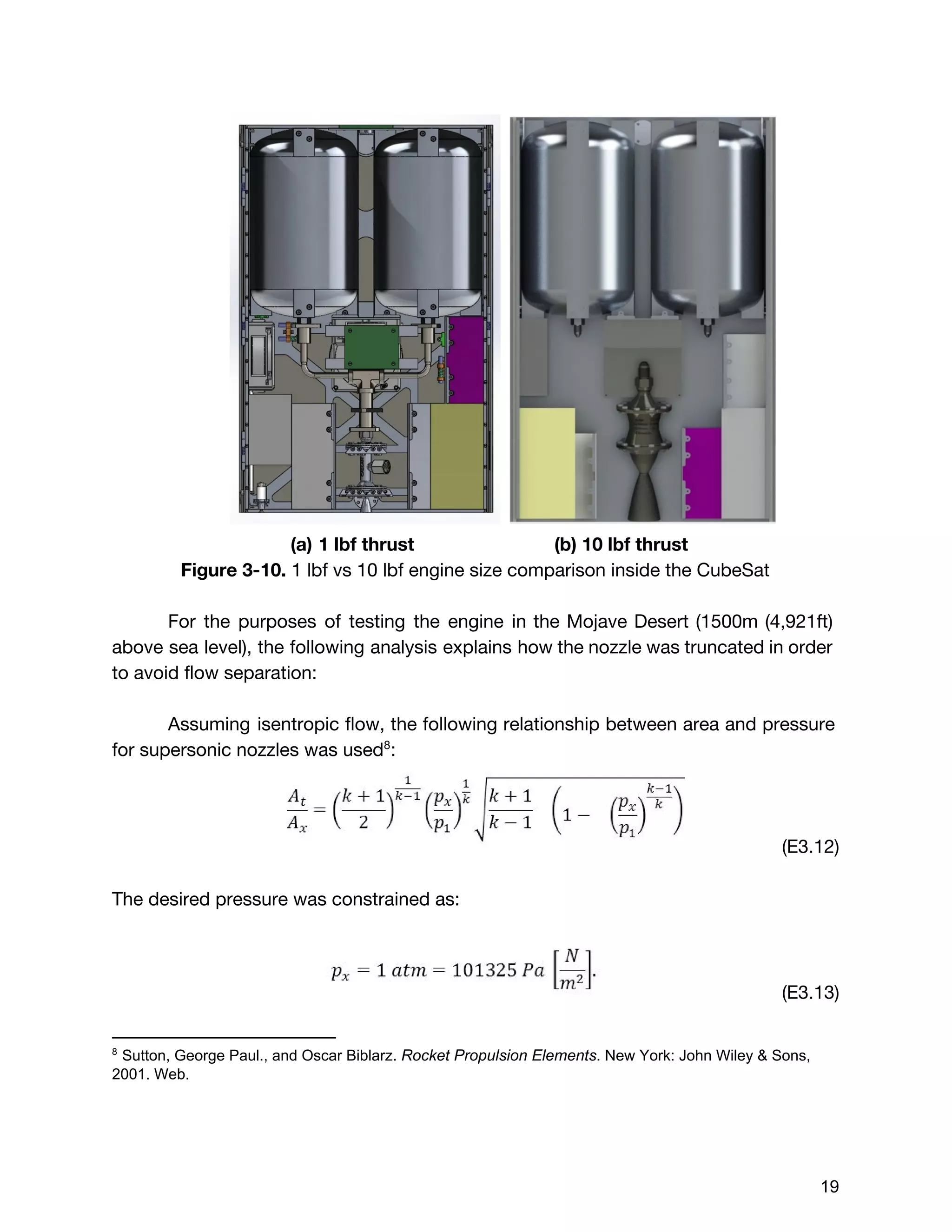 (a) 1 lbf thrust (b) 10 lbf thrust
Figure 3-10. ​1 lbf vs 10 lbf engine size comparison inside the CubeSat
For the purposes of testing the engine in the Mojave Desert (1500m (4,921ft)
above sea level), the following analysis explains how the nozzle was truncated in order
to avoid flow separation:
Assuming isentropic flow, the following relationship between area and pressure
for supersonic nozzles was used :8
(E3.12)
The desired pressure was constrained as:
(E3.13)
8
 Sutton, George Paul., and Oscar Biblarz. ​Rocket Propulsion Elements​. New York: John Wiley & Sons, 
2001. Web. 
 
 
 
 
19 
 