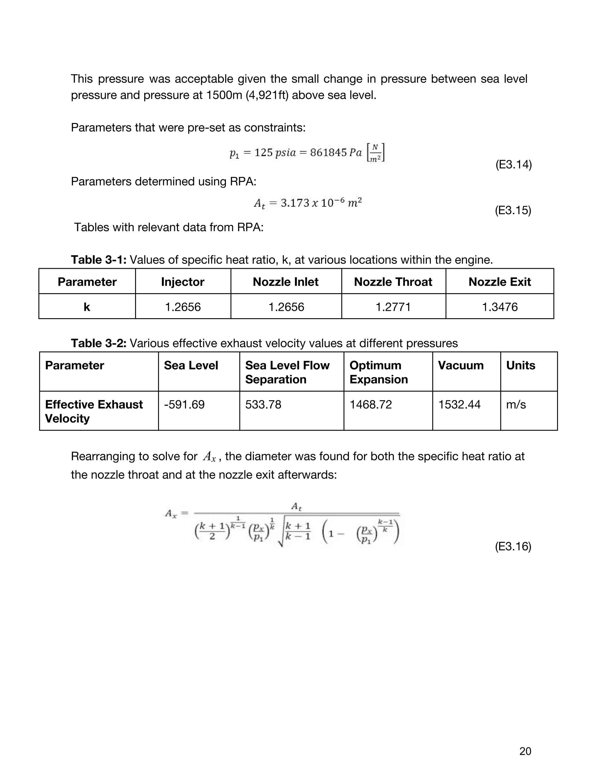 This pressure was acceptable given the small change in pressure between sea level
pressure and pressure at 1500m (4,921ft) above sea level.
Parameters that were pre-set as constraints:
(E3.14)
Parameters determined using RPA:
(E3.15)
Tables with relevant data from RPA:
Table 3-1: ​Values of specific heat ratio, k, at various locations within the engine.
Parameter Injector Nozzle Inlet Nozzle Throat Nozzle Exit
k 1.2656 1.2656 1.2771 1.3476
Table 3-2: ​Various effective exhaust velocity values at different pressures
Parameter Sea Level Sea Level Flow
Separation
Optimum
Expansion
Vacuum Units
Effective Exhaust
Velocity
-591.69 533.78 1468.72 1532.44 m/s
Rearranging to solve for ​, the diameter was found for both the specific heat ratio atAx
the nozzle throat and at the nozzle exit afterwards:
(E3.16)
 
 
20 
 