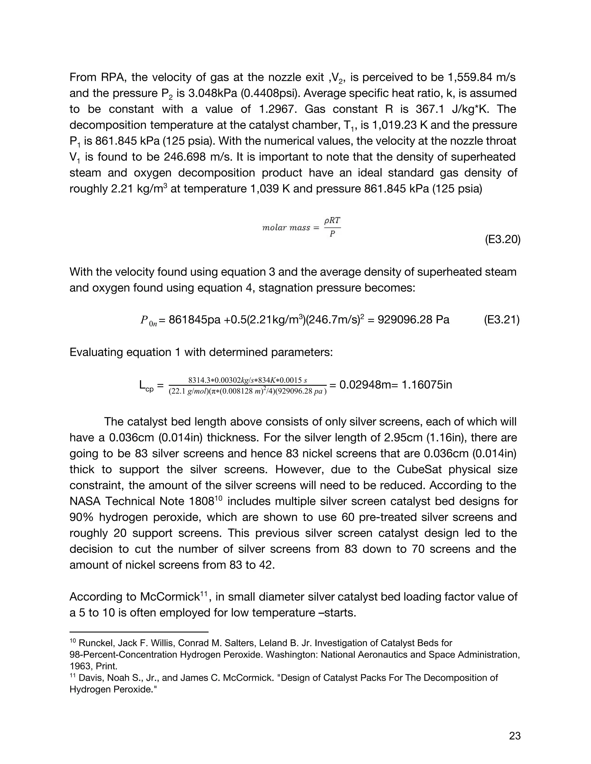 From RPA, the velocity of gas at the nozzle exit ,V​2​, is perceived to be 1,559.84 m/s
and the pressure P​2 is 3.048kPa (0.4408psi). Average specific heat ratio, k, is assumed
to be constant with a value of 1.2967. Gas constant R is 367.1 J/kg*K. The
decomposition temperature at the catalyst chamber, ​T​1​, ​is 1,019.23 K and the pressure
P​1 is 861.845 kPa (125 psia). With the numerical values, the velocity at the nozzle throat
V​1 is found to be 246.698 m/s. It is important to note that the density of superheated
steam and oxygen decomposition product have an ideal standard gas density of
roughly 2.21 kg/m​3​
at ​temperature 1,039 K and pressure ​861.845 kPa (125 psia)
(E3.20)
With the velocity found using equation 3 and the average density of superheated steam
and oxygen found using equation 4, stagnation pressure becomes:
= ​861845pa +0.5(​2.21kg/m​3​
)(246.7m/s)​2​
= 929096.28 PaP0n (E3.21)
Evaluating equation 1 with determined parameters:
L​cp​= = 0.02948m= 1.16075in8314.3 0.00302kg/s 834K 0.0015 s* * *
(22.1 g/mol)(π (0.008128 m) /4)(929096.28 pa )*
2  
The catalyst bed length above consists of only silver screens, each of which will
have a 0.036cm (0.014in) thickness. For the silver length of 2.95cm (1.16in), there are
going to be 83 silver screens and hence 83 nickel screens that are 0.036cm (0.014in)
thick to support the silver screens. However, due to the CubeSat physical size
constraint, the amount of the silver screens will need to be reduced. According to the
NASA Technical Note 1808 includes multiple silver screen catalyst bed designs for10
90% hydrogen peroxide, which are shown to use 60 pre-treated silver screens and
roughly 20 support screens. This previous silver screen catalyst design led to the
decision to cut the number of silver screens from 83 down to 70 screens and the
amount of nickel screens from 83 to 42.
According to McCormick , in small diameter silver catalyst bed loading factor value of11
a 5 to 10 is often employed for low temperature –starts.
10
 Runckel, Jack F. Willis, Conrad M. Salters, Leland B. Jr. Investigation of Catalyst Beds for 
98­Percent­Concentration Hydrogen Peroxide. Washington: National Aeronautics and Space Administration, 
1963, Print.
11
 ​Davis, Noah S., Jr., and James C. McCormick. "Design of Catalyst Packs For The Decomposition of
Hydrogen Peroxide." 
 
 
23 
 