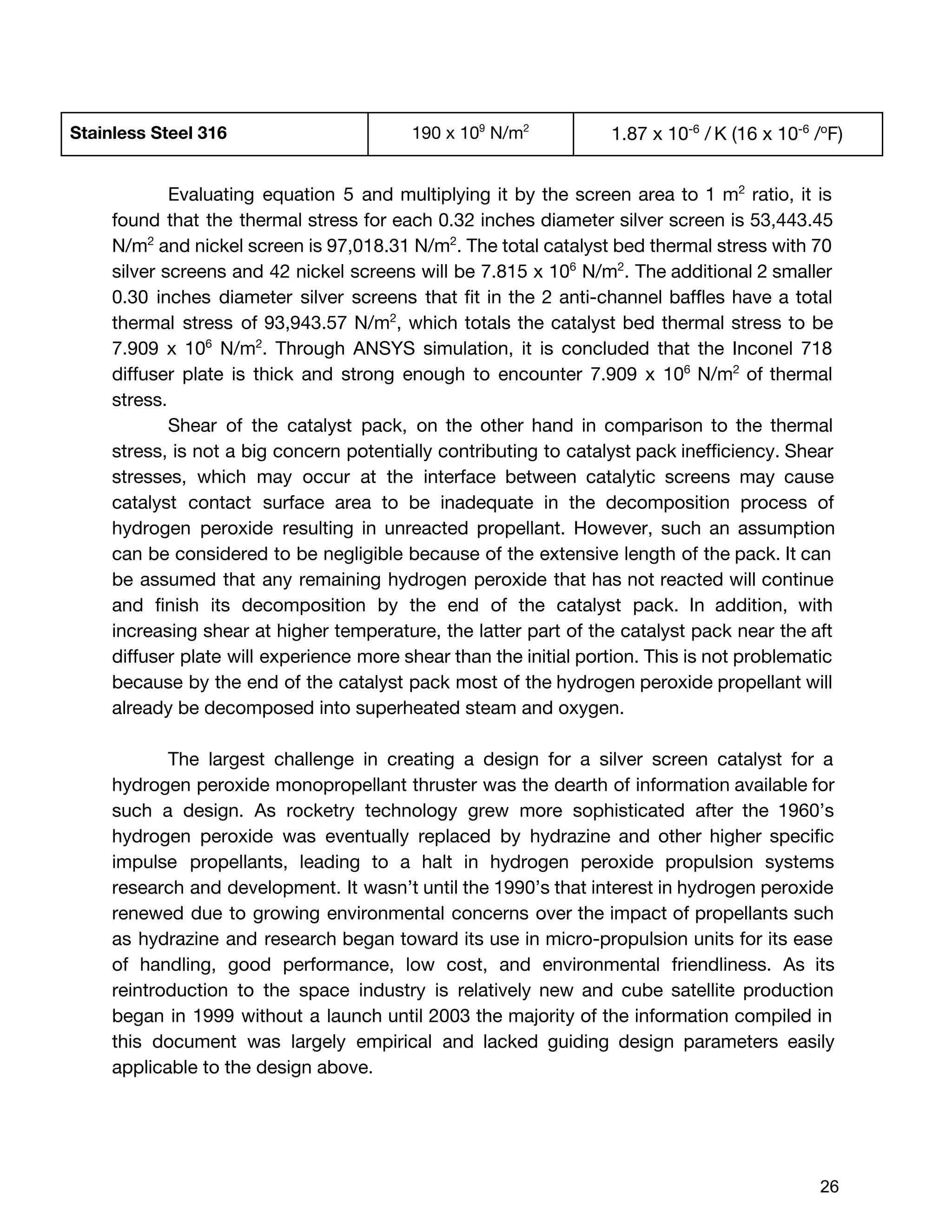 Stainless Steel 316 190 x 10​9​
N/m​2
1.87 x​10​-6​
/​​
K (​16 x 10​-6​
/​o​
F)
Evaluating equation 5 and multiplying it by the screen area to 1 m​2
ratio, it is
found that the thermal stress for each 0.32 inches diameter silver screen is 53,443.45
N/m​2
and nickel screen is 97,018.31 N/m​2​
. The total catalyst bed thermal stress with 70
silver screens and 42 nickel screens will be 7.815 x 10​6
N/m​2​
. The additional 2 smaller
0.30 inches diameter silver screens that fit in the 2 anti-channel baffles have a total
thermal stress of 93,943.57 N/m​2​
, which totals the catalyst bed thermal stress to be
7.909 x 10​6
N/m​2​
. Through ANSYS simulation, it is concluded that the Inconel 718
diffuser plate is thick and strong enough to encounter 7.909 x 10​6
N/m​2
of thermal
stress.
Shear of the catalyst pack, on the other hand in comparison to the thermal
stress, is not a big concern potentially contributing to catalyst pack inefficiency. Shear
stresses, which may occur at the interface between catalytic screens may cause
catalyst contact surface area to be inadequate in the decomposition process of
hydrogen peroxide resulting in unreacted propellant. However, such an assumption
can be considered to be negligible because of the extensive length of the pack. It can
be assumed that any remaining hydrogen peroxide that has not reacted will continue
and finish its decomposition by the end of the catalyst pack. In addition, with
increasing shear at higher temperature, the latter part of the catalyst pack near the aft
diffuser plate will experience more shear than the initial portion. This is not problematic
because by the end of the catalyst pack most of the hydrogen peroxide propellant will
already be decomposed into superheated steam and oxygen.
The largest challenge in creating a design for a silver screen catalyst for a
hydrogen peroxide monopropellant thruster was the dearth of information available for
such a design. As rocketry technology grew more sophisticated after the 1960’s
hydrogen peroxide was eventually replaced by hydrazine and other higher specific
impulse propellants, leading to a halt in hydrogen peroxide propulsion systems
research and development. It wasn’t until the 1990’s that interest in hydrogen peroxide
renewed due to growing environmental concerns over the impact of propellants such
as hydrazine and research began toward its use in micro-propulsion units for its ease
of handling, good performance, low cost, and environmental friendliness. As its
reintroduction to the space industry is relatively new and cube satellite production
began in 1999 without a launch until 2003 the majority of the information compiled in
this document was largely empirical and lacked guiding design parameters easily
applicable to the design above.
 
 
26 
 