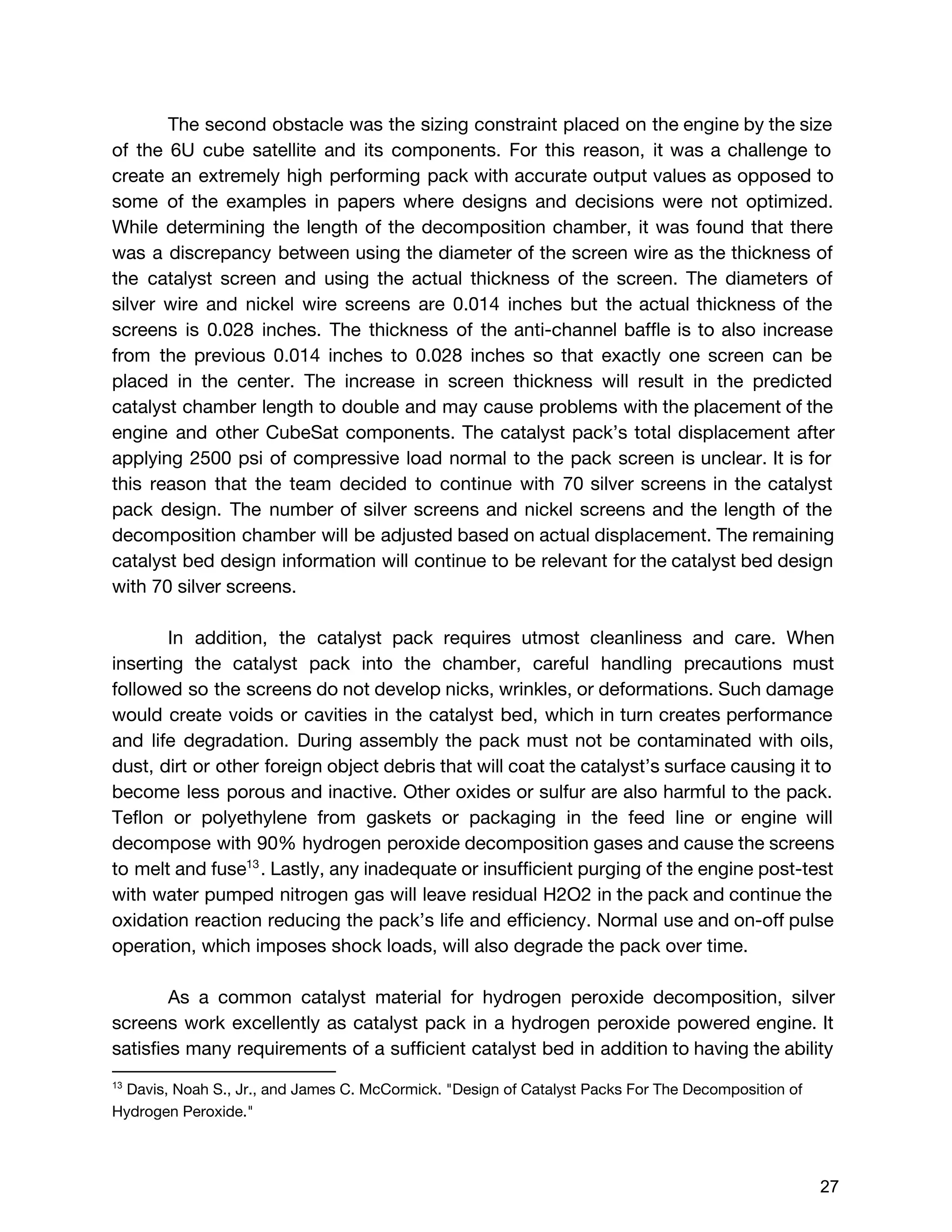 The second obstacle was the sizing constraint placed on the engine by the size
of the 6U cube satellite and its components. For this reason, it was a challenge to
create an extremely high performing pack with accurate output values as opposed to
some of the examples in papers where designs and decisions were not optimized.
While determining the length of the decomposition chamber, it was found that there
was a discrepancy between using the diameter of the screen wire as the thickness of
the catalyst screen and using the actual thickness of the screen. The diameters of
silver wire and nickel wire screens are 0.014 inches but the actual thickness of the
screens is 0.028 inches. The thickness of the anti-channel baffle is to also increase
from the previous 0.014 inches to 0.028 inches so that exactly one screen can be
placed in the center. The increase in screen thickness will result in the predicted
catalyst chamber length to double and may cause problems with the placement of the
engine and other CubeSat components. The catalyst pack’s total displacement after
applying 2500 psi of compressive load normal to the pack screen is unclear. It is for
this reason that the team decided to continue with 70 silver screens in the catalyst
pack design. The number of silver screens and nickel screens and the length of the
decomposition chamber will be adjusted based on actual displacement. The remaining
catalyst bed design information will continue to be relevant for the catalyst bed design
with 70 silver screens.
In addition, the catalyst pack requires utmost cleanliness and care. When
inserting the catalyst pack into the chamber, careful handling precautions must
followed so the screens do not develop nicks, wrinkles, or deformations. Such damage
would create voids or cavities in the catalyst bed, which in turn creates performance
and life degradation. During assembly the pack must not be contaminated with oils,
dust, dirt or other foreign object debris that will coat the catalyst’s surface causing it to
become less porous and inactive. Other oxides or sulfur are also harmful to the pack.
Teflon or polyethylene from gaskets or packaging in the feed line or engine will
decompose with 90% hydrogen peroxide decomposition gases and cause the screens
to melt and fuse . Lastly, any inadequate or insufficient purging of the engine post-test13
with water pumped nitrogen gas will leave residual H2O2 in the pack and continue the
oxidation reaction reducing the pack’s life and efficiency. Normal use and on-off pulse
operation, which imposes shock loads, will also degrade the pack over time.
As a common catalyst material for hydrogen peroxide decomposition, silver
screens work excellently as catalyst pack in a hydrogen peroxide powered engine. It
satisfies many requirements of a sufficient catalyst bed in addition to having the ability
13
 ​Davis, Noah S., Jr., and James C. McCormick. "Design of Catalyst Packs For The Decomposition of
Hydrogen Peroxide."  
 
 
27 
 
