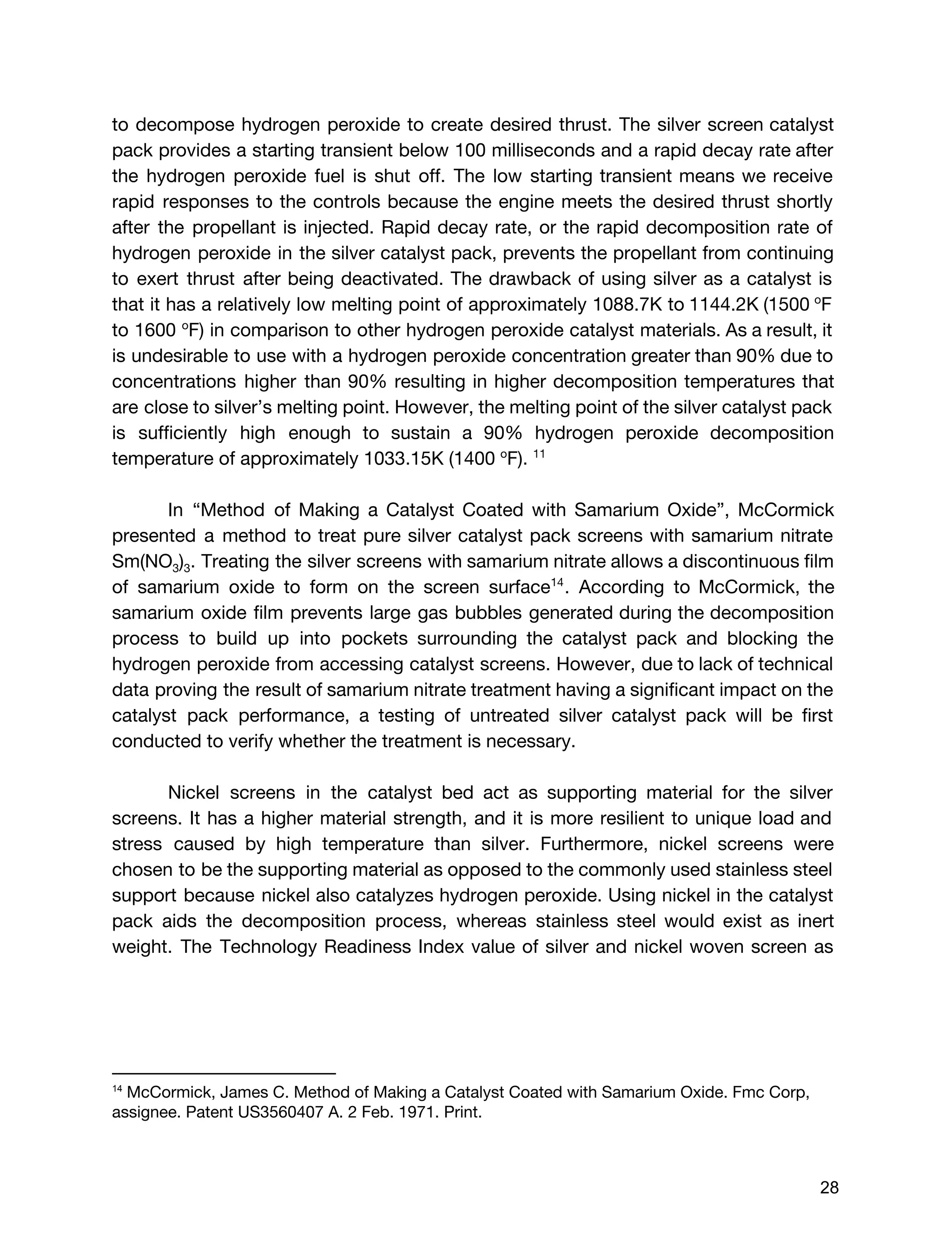 to decompose hydrogen peroxide to create desired thrust. The silver screen catalyst
pack provides a starting transient below 100 milliseconds and a rapid decay rate after
the hydrogen peroxide fuel is shut off. The low starting transient means we receive
rapid responses to the controls because the engine meets the desired thrust shortly
after the propellant is injected. Rapid decay rate, or the rapid decomposition rate of
hydrogen peroxide in the silver catalyst pack, prevents the propellant from continuing
to exert thrust after being deactivated. The drawback of using silver as a catalyst is
that it has a relatively low melting point of approximately 1088.7K to 1144.2K (1500 ​o​
F
to 1600 ​o​
F) in comparison to other hydrogen peroxide catalyst materials. As a result, it
is undesirable to use with a hydrogen peroxide concentration greater than 90% due to
concentrations higher than 90% resulting in higher decomposition temperatures that
are close to silver’s melting point. However, the melting point of the silver catalyst pack
is sufficiently high enough to sustain a 90% hydrogen peroxide decomposition
temperature of approximately 1033.15K (1400 ​o​
F). ​11
In “Method of Making a Catalyst Coated with Samarium Oxide”​, McCormick
presented a method to treat pure silver catalyst pack screens with samarium nitrate
Sm(NO​3​)​3​. Treating the silver screens with samarium nitrate allows a discontinuous film
of samarium oxide to form on the screen surface . According to McCormick, the14
samarium oxide film prevents large gas bubbles generated during the decomposition
process to build up into pockets surrounding the catalyst pack and blocking the
hydrogen peroxide from accessing catalyst screens. However, due to lack of technical
data proving the result of samarium nitrate treatment having a significant impact on the
catalyst pack performance, a testing of untreated silver catalyst pack will be first
conducted to verify whether the treatment is necessary.
Nickel screens in the catalyst bed act as supporting material for the silver
screens. It has a higher material strength, and it is more resilient to unique load and
stress caused by high temperature than silver. Furthermore, nickel screens were
chosen to be the supporting material as opposed to the commonly used stainless steel
support because nickel also catalyzes hydrogen peroxide. Using nickel in the catalyst
pack aids the decomposition process, whereas stainless steel would exist as inert
weight. The Technology Readiness Index value of silver and nickel woven screen as
14
 ​McCormick, James C. Method of Making a Catalyst Coated with Samarium Oxide. Fmc Corp,
assignee. Patent US3560407 A. 2 Feb. 1971. Print. 
 
 
28 
 