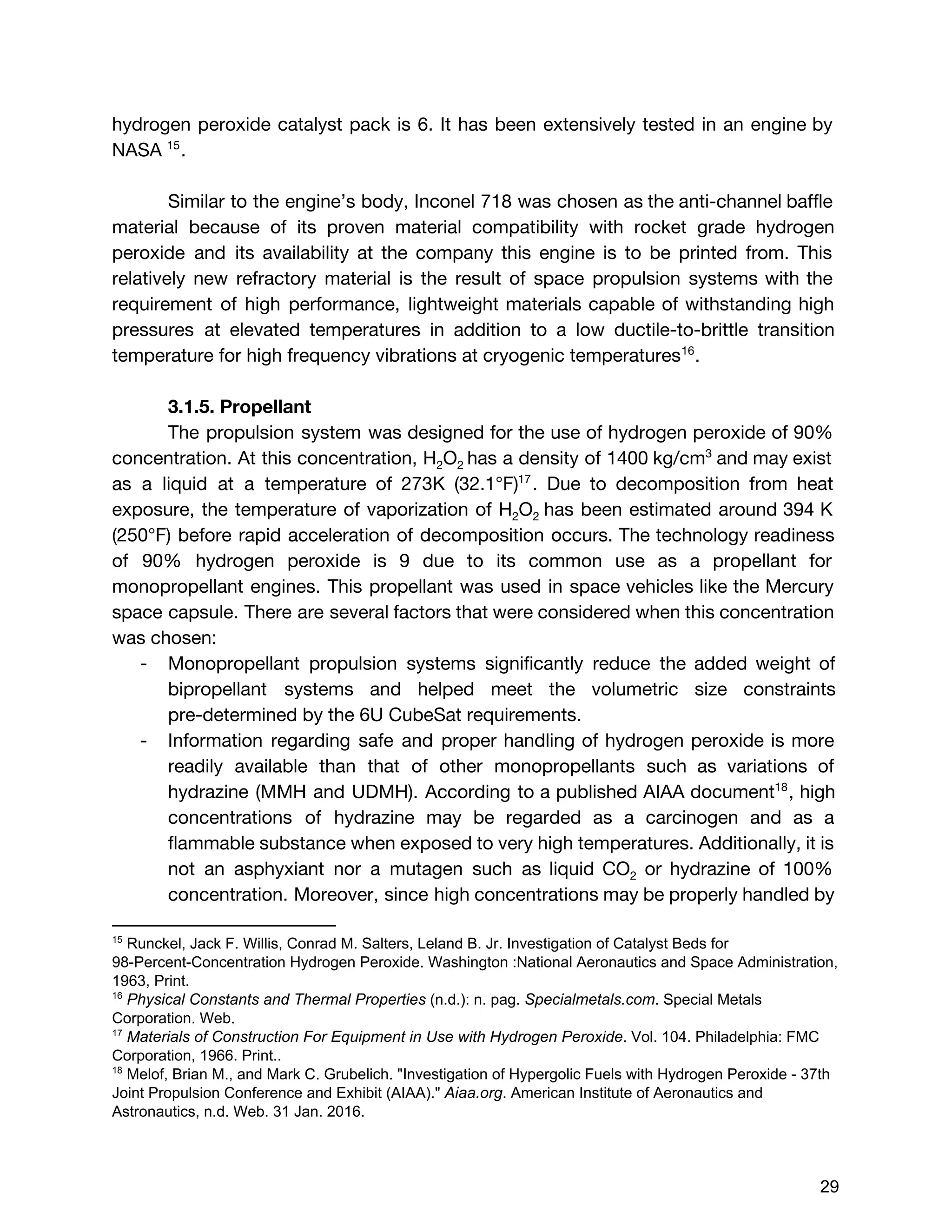 hydrogen peroxide catalyst pack is 6. It has been extensively tested in an engine by
NASA .15
Similar to the engine’s body, Inconel 718 was chosen as the anti-channel baffle
material because of its proven material compatibility with rocket grade hydrogen
peroxide and its availability at the company this engine is to be printed from. This
relatively new refractory material is the result of space propulsion systems with the
requirement of high performance, lightweight materials capable of withstanding high
pressures at elevated temperatures in addition to a low ductile-to-brittle transition
temperature for high frequency vibrations at cryogenic temperatures .16
3.1.5. Propellant
The propulsion system was designed for the use of hydrogen peroxide of 90%
concentration. At this concentration, H​2​O​2 ​​​has a density of 1400 kg/cm​3
and may exist
as a liquid at a temperature of 273K (32.1°F) . Due to decomposition from heat17
exposure, the temperature of vaporization of H​2​O​2 ​has been estimated around 394 K
(250°F) before rapid acceleration of decomposition occurs. The technology readiness
of 90% hydrogen peroxide is 9 due to its common use as a propellant for
monopropellant engines. This propellant was used in space vehicles like the Mercury
space capsule. There are several factors that were considered when this concentration
was chosen:
- Monopropellant propulsion systems significantly reduce the added weight of
bipropellant systems and helped meet the volumetric size constraints
pre-determined by the 6U CubeSat requirements.
- Information regarding safe and proper handling of hydrogen peroxide is more
readily available than that of other monopropellants such as variations of
hydrazine (MMH and UDMH). According to a published AIAA document , high18
concentrations of hydrazine may be regarded as a carcinogen and as a
flammable substance when exposed to very high temperatures. Additionally, it is
not an asphyxiant nor a mutagen such as liquid CO​2 or hydrazine of 100%
concentration. Moreover, since high concentrations may be properly handled by
15
 Runckel, Jack F. Willis, Conrad M. Salters, Leland B. Jr. Investigation of Catalyst Beds for 
98­Percent­Concentration Hydrogen Peroxide. Washington :National Aeronautics and Space Administration, 
1963, Print. 
16
 ​Physical Constants and Thermal Properties​ (n.d.): n. pag. ​Specialmetals.com​. Special Metals 
Corporation. Web. 
17
 ​Materials of Construction For Equipment in Use with Hydrogen Peroxide​. Vol. 104. Philadelphia: FMC 
Corporation, 1966. Print.. 
18
 Melof, Brian M., and Mark C. Grubelich. "Investigation of Hypergolic Fuels with Hydrogen Peroxide ­ 37th 
Joint Propulsion Conference and Exhibit (AIAA)." ​Aiaa.org​. American Institute of Aeronautics and 
Astronautics, n.d. Web. 31 Jan. 2016. 
 
 
29 
 