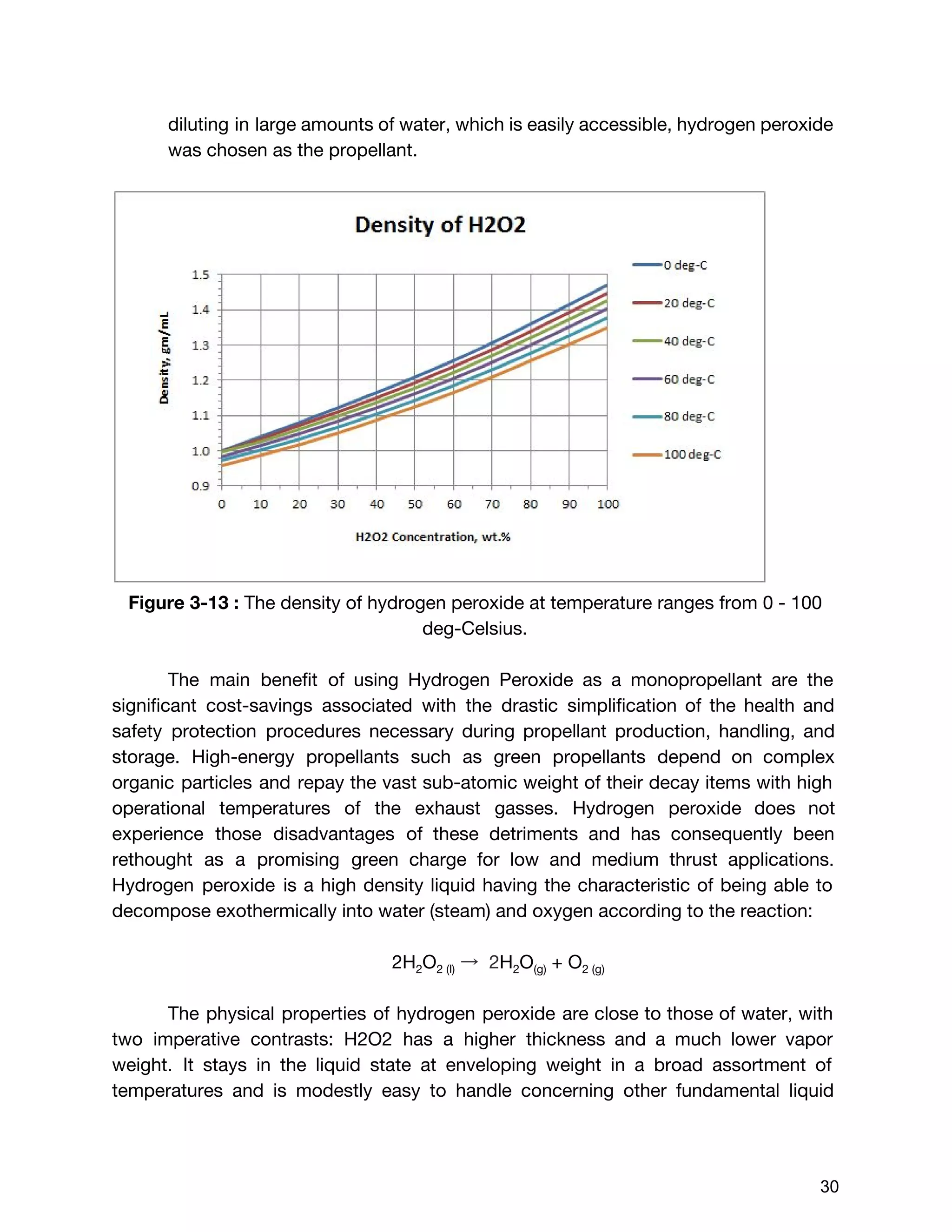 diluting in large amounts of water, which is easily accessible, hydrogen peroxide
was chosen as the propellant.
Figure 3-13 : ​The density of hydrogen peroxide at temperature ranges from 0 - 100
deg-Celsius.
The main benefit of using Hydrogen Peroxide as a monopropellant are the
significant cost-savings associated with the drastic simplification of the health and
safety protection procedures necessary during propellant production, handling, and
storage. High-energy propellants such as green propellants depend on complex
organic particles and repay the vast sub-atomic weight of their decay items with high
operational temperatures of the exhaust gasses. Hydrogen peroxide does not
experience those disadvantages of these detriments and has consequently been
rethought as a promising green charge for low and medium thrust applications.
Hydrogen peroxide is a high density liquid having the characteristic of being able to
decompose exothermically into water (steam) and oxygen according to the reaction:
2H​2​O​2 (l)​→ 2​H​2​O​(g)​+ O​2 (g)
The physical properties of hydrogen peroxide are close to those of water, with
two imperative contrasts: H2O2 has a higher thickness and a much lower vapor
weight. It stays in the liquid state at enveloping weight in a broad assortment of
temperatures and is modestly easy to handle concerning other fundamental liquid
 
 
30 
 