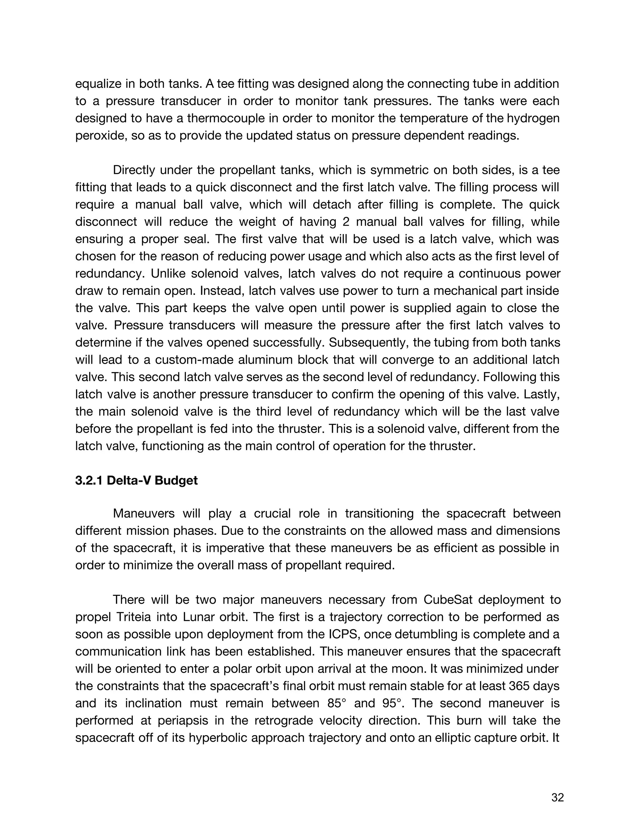 equalize in both tanks. A tee fitting was designed along the connecting tube in addition
to a pressure transducer in order to monitor tank pressures. The tanks were each
designed to have a thermocouple in order to monitor the temperature of the hydrogen
peroxide, so as to provide the updated status on pressure dependent readings.
Directly under the propellant tanks, which is symmetric on both sides, is a tee
fitting that leads to a quick disconnect and the first latch valve. The filling process will
require a manual ball valve, which will detach after filling is complete. The quick
disconnect will reduce the weight of having 2 manual ball valves for filling, while
ensuring a proper seal. The first valve that will be used is a latch valve, which was
chosen for the reason of reducing power usage and which also acts as the first level of
redundancy. Unlike solenoid valves, latch valves do not require a continuous power
draw to remain open. Instead, latch valves use power to turn a mechanical part inside
the valve. This part keeps the valve open until power is supplied again to close the
valve. Pressure transducers will measure the pressure after the first latch valves to
determine if the valves opened successfully. Subsequently, the tubing from both tanks
will lead to a custom-made aluminum block that will converge to an additional latch
valve. This second latch valve serves as the second level of redundancy. Following this
latch valve is another pressure transducer to confirm the opening of this valve. Lastly,
the main solenoid valve is the third level of redundancy which will be the last valve
before the propellant is fed into the thruster. This is a solenoid valve, different from the
latch valve, functioning as the main control of operation for the thruster.
3.2.1 Delta-V Budget
Maneuvers will play a crucial role in transitioning the spacecraft between
different mission phases. Due to the constraints on the allowed mass and dimensions
of the spacecraft, it is imperative that these maneuvers be as efficient as possible in
order to minimize the overall mass of propellant required.
There will be two major maneuvers necessary from CubeSat deployment to
propel Triteia into Lunar orbit. The first is a trajectory correction to be performed as
soon as possible upon deployment from the ICPS, once detumbling is complete and a
communication link has been established. This maneuver ensures that the spacecraft
will be oriented to enter a polar orbit upon arrival at the moon. It was minimized under
the constraints that the spacecraft’s final orbit must remain stable for at least 365 days
and its inclination must remain between 85° and 95°. The second maneuver is
performed at periapsis in the retrograde velocity direction. This burn will take the
spacecraft off of its hyperbolic approach trajectory and onto an elliptic capture orbit. It
 
 
32 
 