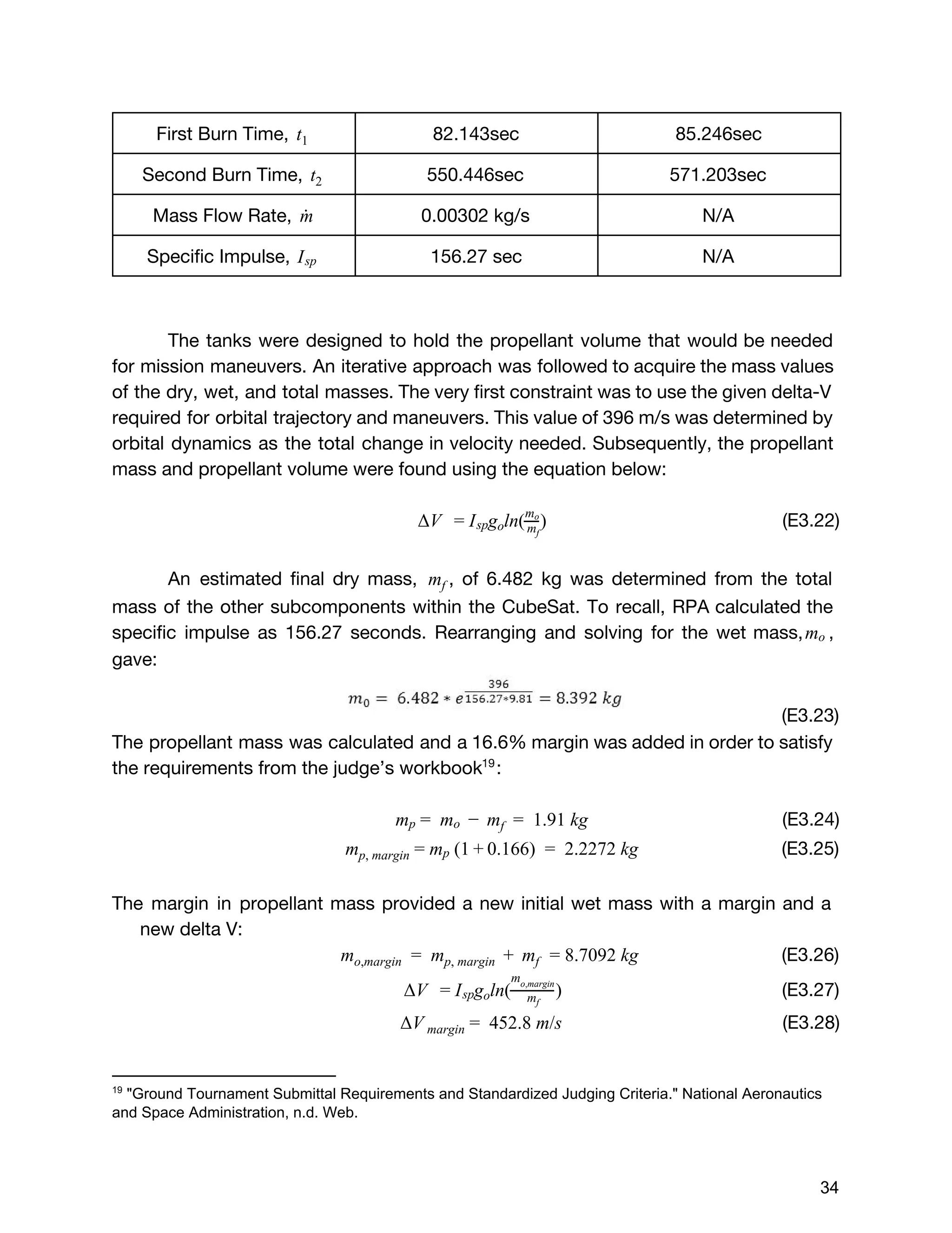 First Burn Time, t1 82.143sec 85.246sec
Second Burn Time, t2 550.446sec 571.203sec
Mass Flow Rate, m˙ 0.00302 kg/s N/A
Specific Impulse, Isp 156.27 sec N/A
The tanks were designed to hold the propellant volume that would be needed
for mission maneuvers. An iterative approach was followed to acquire the mass values
of the dry, wet, and total masses. The very first constraint was to use the given delta-V
required for orbital trajectory and maneuvers. This value of 396 m/s was determined by
orbital dynamics as the total change in velocity needed. Subsequently, the propellant
mass and propellant volume were found using the equation below:
(E3.22)V   g ln( ) Δ = Isp o mf
m 
o
An estimated final dry mass, , of 6.482 kg was determined from the totalmf
mass of the other subcomponents within the CubeSat. To recall, RPA calculated the
specific impulse as 156.27 seconds. Rearranging and solving for the wet mass, ,mo
gave:
(E3.23)
The propellant mass was calculated and a 16.6% margin was added in order to satisfy
the requirements from the judge’s workbook :19
(E3.24)m   m 1.91 kgmp =   o −   f  =  
(E3.25) (1 .166)  2.2272 kgmp, margin = mp + 0 =  
The margin in propellant mass provided a new initial wet mass with a margin and a
new delta V:
(E3.26)  m   m   .7092 kgmo,margin =   p, margin +   f = 8
(E3.27)V   g ln( ) Δ = Isp o mf
m 
o,margin
(E3.28)V 452.8 m/sΔ margin =  
19
 "Ground Tournament Submittal Requirements and Standardized Judging Criteria." National Aeronautics 
and Space Administration, n.d. Web. 
 
 
34 
 