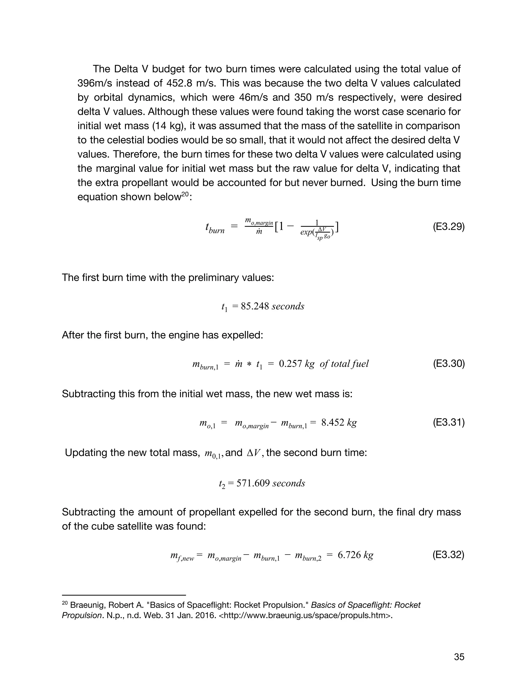 The Delta V budget for two burn times were calculated using the total value of
396m/s instead of 452.8 m/s. This was because the two delta V values calculated
by orbital dynamics, which were 46m/s and 350 m/s respectively, were desired
delta V values. Although these values were found taking the worst case scenario for
initial wet mass (14 kg), it was assumed that the mass of the satellite in comparison
to the celestial bodies would be so small, that it would not affect the desired delta V
values. Therefore, the burn times for these two delta V values were calculated using
the marginal value for initial wet mass but the raw value for delta V, indicating that
the extra propellant would be accounted for but never burned. Using the burn time
equation shown below :20
​(E3.29)  [1 ]tburn =   m˙
mo,margin
−   1
exp( )ΔV
I gsp  o
The first burn time with the preliminary values:
5.248 secondst1  = 8
After the first burn, the engine has expelled:
(E3.30)  m  t   0.257 kg  of total fuelmburn,1 =   ˙ *   1 =  
Subtracting this from the initial wet mass, the new wet mass is:
(E3.31) mo,1 =   m 8.452 kgmo,margin −   burn,1 =  
Updating the new total mass, and the second burn time:,m0,1 V ,Δ
71.609 seconds t2 = 5
Subtracting the amount of propellant expelled for the second burn, the final dry mass
of the cube satellite was found:
(E3.32)m m   m   6.726 kgmf,new =   o,margin −   burn,1 −   burn,2 =  
20
 ​Braeunig, Robert A. "Basics of Spaceflight: Rocket Propulsion." ​Basics of Spaceflight: Rocket
Propulsion​. N.p., n.d. Web. 31 Jan. 2016. <http://www.braeunig.us/space/propuls.htm>. 
 
 
35 
 