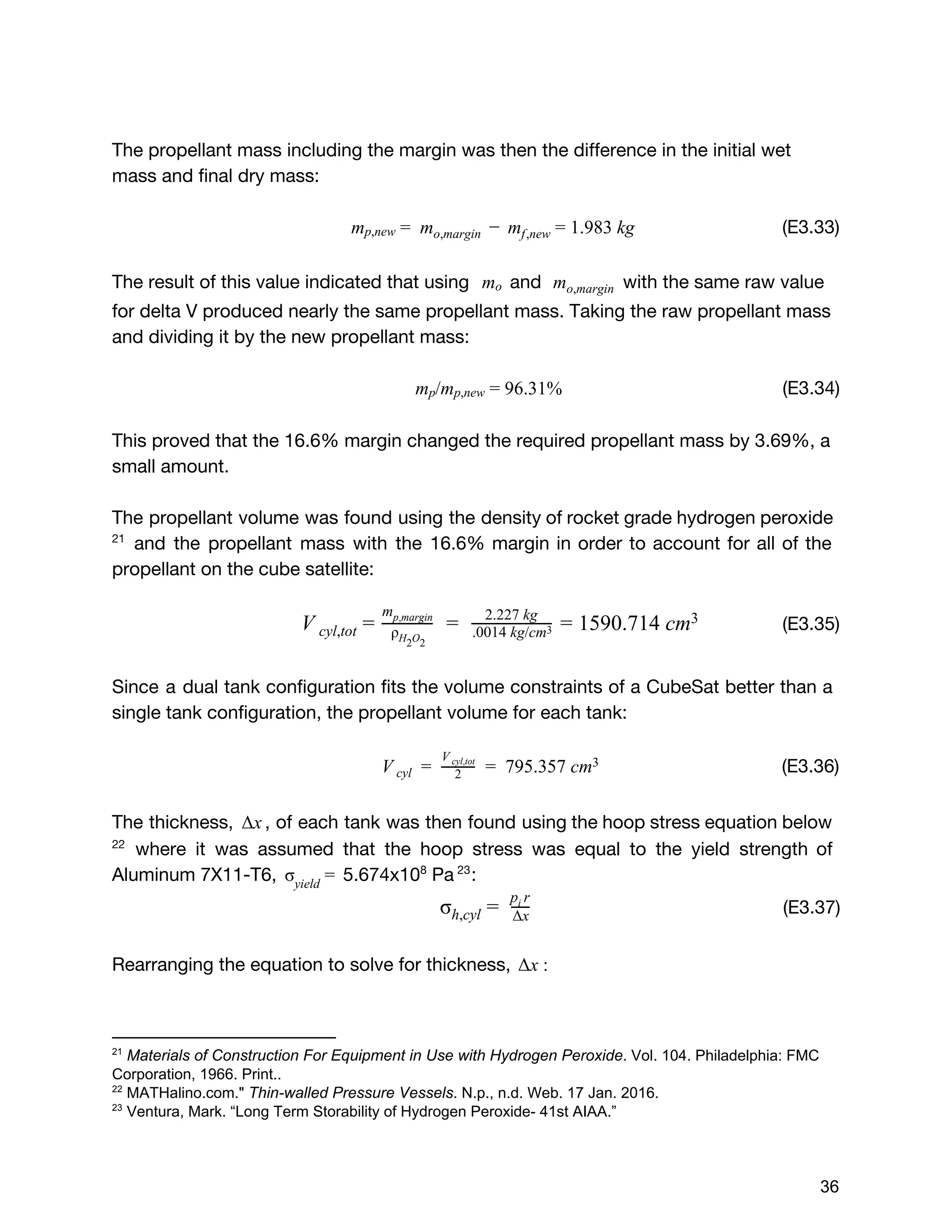 The propellant mass including the margin was then the difference in the initial wet
mass and final dry mass:
(E3.33)m   m .983 kgmp,new =   o,margin −   f,new = 1
The result of this value indicated that using and with the same raw valuem  o m  o,margin
for delta V produced nearly the same propellant mass. Taking the raw propellant mass
and dividing it by the new propellant mass:
(E3.34)/m 6.31%mp p,new = 9
This proved that the 16.6% margin changed the required propellant mass by 3.69%, a
small amount.
The propellant volume was found using the density of rocket grade hydrogen peroxide
and the propellant mass with the 16.6% margin in order to account for all of the21
propellant on the cube satellite:
​(E3.35)  590.714 cmV cyl,tot = ρH O2 2
mp,margin
=   2.227 kg
.0014 kg/cm3 = 1 3
Since a dual tank configuration fits the volume constraints of a CubeSat better than a
single tank configuration, the propellant volume for each tank:
(E3.36)    795.357 cmV cyl =   2
V cyl,tot
=   3
 
The thickness, , of each tank was then found using the hoop stress equation belowxΔ
where it was assumed that the hoop stress was equal to the yield strength of22
Aluminum 7X11-T6, 5.674x10​8​
Pa​:σ 
yield
= 23
​(E3.37)σh,cyl =  Δx
p ri 
Rearranging the equation to solve for thickness, xΔ :
21
 ​Materials of Construction For Equipment in Use with Hydrogen Peroxide​. Vol. 104. Philadelphia: FMC 
Corporation, 1966. Print..  
22
 MATHalino.com." ​Thin­walled Pressure Vessels​. N.p., n.d. Web. 17 Jan. 2016. 
23
 Ventura, Mark. “Long Term Storability of Hydrogen Peroxide­ 41st AIAA.” 
 
 
36 
 