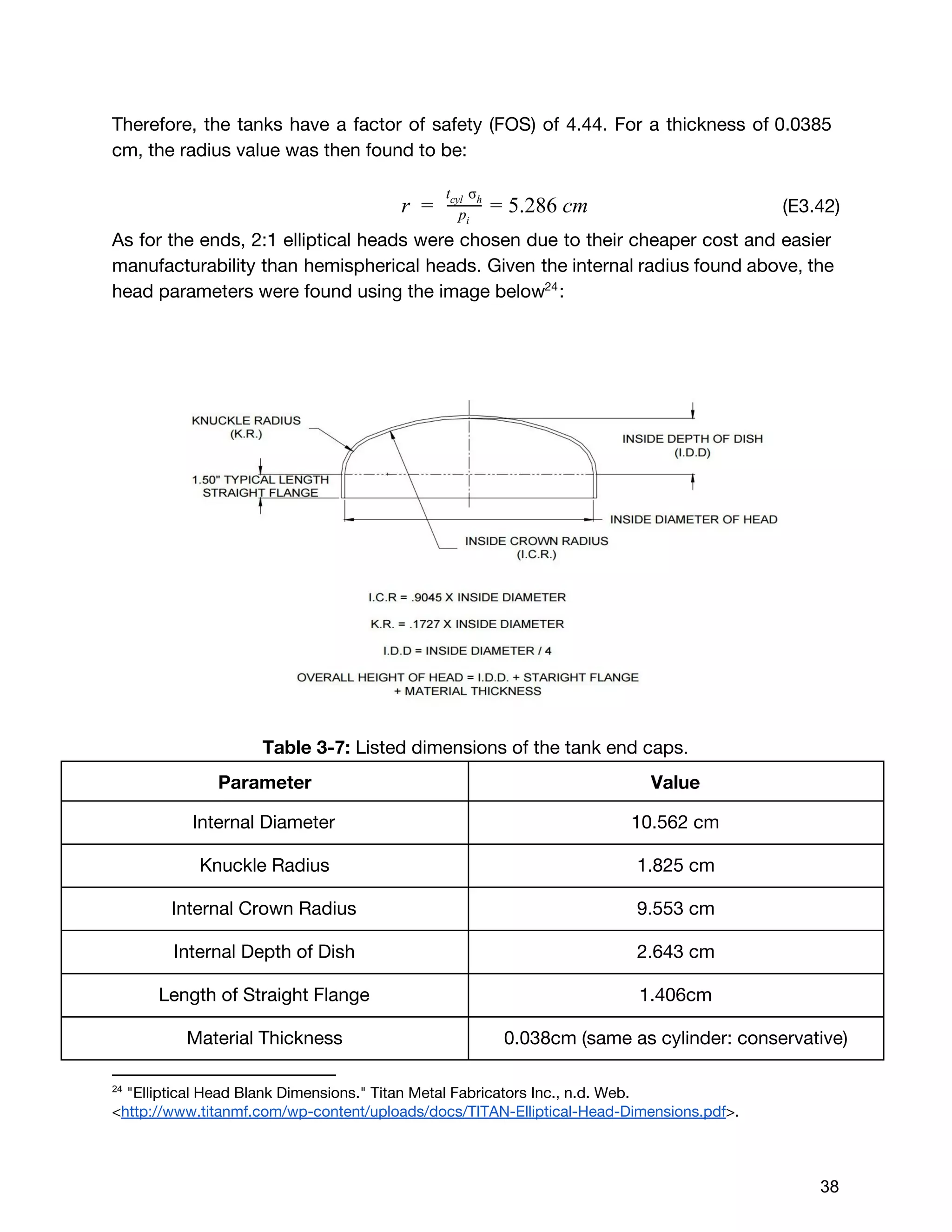 Therefore, the tanks have a factor of safety (FOS) of 4.44. For a thickness of 0.0385
cm, the radius value was then found to be:
​(E3.42)  .286 cmr =   pi
t σcyl   h
= 5
As for the ends, 2:1 elliptical heads were chosen due to their cheaper cost and easier
manufacturability than hemispherical heads. Given the internal radius found above, the
head parameters were found using the image below :24
Table 3-7: ​Listed dimensions of the tank end caps.
Parameter Value
Internal Diameter 10.562 cm
Knuckle Radius 1.825 cm
Internal Crown Radius 9.553 cm
Internal Depth of Dish 2.643 cm
Length of Straight Flange 1.406cm
Material Thickness 0.038cm (same as cylinder: conservative)
24
 ​"Elliptical Head Blank Dimensions." Titan Metal Fabricators Inc., n.d. Web.
<​http://www.titanmf.com/wp-content/uploads/docs/TITAN-Elliptical-Head-Dimensions.pdf​>. 
 
 
38 
 