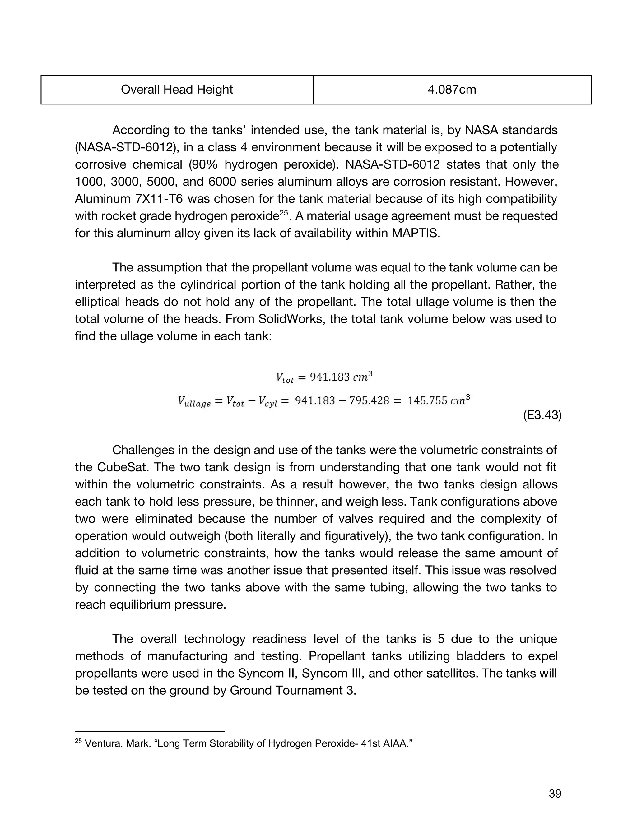 Overall Head Height 4.087cm
According to the tanks’ intended use, the tank material is, by NASA standards
(NASA-STD-6012), in a class 4 environment because it will be exposed to a potentially
corrosive chemical (90% hydrogen peroxide). NASA-STD-6012 states that only the
1000, 3000, 5000, and 6000 series aluminum alloys are corrosion resistant. However,
Aluminum 7X11-T6 was chosen for the tank material because of its high compatibility
with rocket grade hydrogen peroxide . A material usage agreement must be requested25
for this aluminum alloy given its lack of availability within MAPTIS.
The assumption that the propellant volume was equal to the tank volume can be
interpreted as the cylindrical portion of the tank holding all the propellant. Rather, the
elliptical heads do not hold any of the propellant. The total ullage volume is then the
total volume of the heads. From SolidWorks, the total tank volume below was used to
find the ullage volume in each tank:
(E3.43)
Challenges in the design and use of the tanks were the volumetric constraints of
the CubeSat. The two tank design is from understanding that one tank would not fit
within the volumetric constraints. As a result however, the two tanks design allows
each tank to hold less pressure, be thinner, and weigh less. Tank configurations above
two were eliminated because the number of valves required and the complexity of
operation would outweigh (both literally and figuratively), the two tank configuration. In
addition to volumetric constraints, how the tanks would release the same amount of
fluid at the same time was another issue that presented itself. This issue was resolved
by connecting the two tanks above with the same tubing, allowing the two tanks to
reach equilibrium pressure.
The overall technology readiness level of the tanks is 5 due to the unique
methods of manufacturing and testing. Propellant tanks utilizing bladders to expel
propellants were used in the Syncom II, Syncom III, and other satellites. The tanks will
be tested on the ground by Ground Tournament 3.
25
 Ventura, Mark. “Long Term Storability of Hydrogen Peroxide­ 41st AIAA.” 
 
 
39 
 