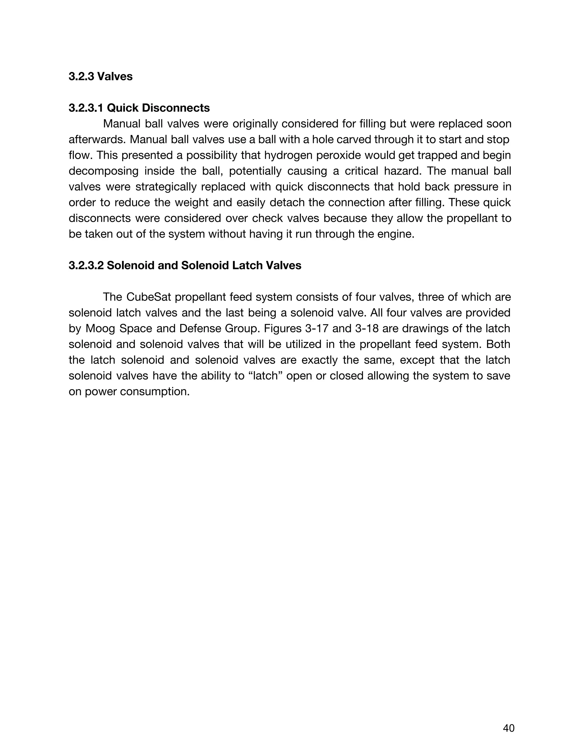 3.2.3 Valves
3.2.3.1 Quick Disconnects
Manual ball valves were originally considered for filling but were replaced soon
afterwards. Manual ball valves use a ball with a hole carved through it to start and stop
flow. This presented a possibility that hydrogen peroxide would get trapped and begin
decomposing inside the ball, potentially causing a critical hazard. The manual ball
valves were strategically replaced with quick disconnects that hold back pressure in
order to reduce the weight and easily detach the connection after filling. These quick
disconnects were considered over check valves because they allow the propellant to
be taken out of the system without having it run through the engine.
3.2.3.2 Solenoid and Solenoid Latch Valves
The CubeSat propellant feed system consists of four valves, three of which are
solenoid latch valves and the last being a solenoid valve. All four valves are provided
by Moog Space and Defense Group. ​Figures 3-17 and 3-18 are drawings of the latch
solenoid and solenoid valves that will be utilized in the propellant feed system. Both
the latch solenoid and solenoid valves are exactly the same, except that the latch
solenoid valves have the ability to “latch” open or closed allowing the system to save
on power consumption.
 
 
40 
 